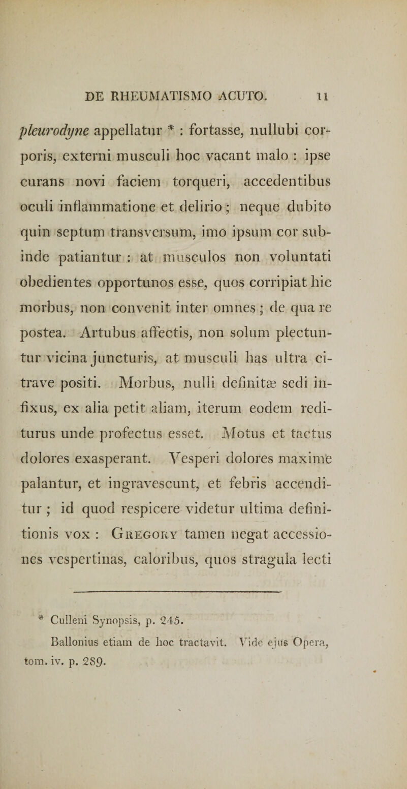 pleiirodyne appellatur * : fortasse, nullubi cor¬ poris, externi musculi hoc vacant malo : ipse curans novi faciem torqueri, accedentibus oculi inflammatione et delirio ; neque dubito quin septum transversum, imo ipsum cor sub¬ inde patiantur : at musculos non voluntati obedientes opportunos esse, quos corripiat hic morbus, non convenit inter omnes ; de qua re postea. Artubus affectis, non solum plectun¬ tur vicina juncturis, at musculi has ultra ci- trave positi. Morbus, nulli defluite sedi in¬ fixus, ex alia petit aliam, iterum eodem redi¬ turus unde profectus esset. Motus et tactus dolores exasperant. Vesperi dolores maxime palantur, et ingravescunt, et febris accendi¬ tur ; id quod respicere videtur ultima defini¬ tionis vox : CrREGortY tamen negat accessio¬ nes vespertinas, caloribus, quos stragula lecti * Culleni Synopsis, p. 245. Ballonius etiam de lioc tractavit. Vide ejus Opera, tora. iv. p. 289*