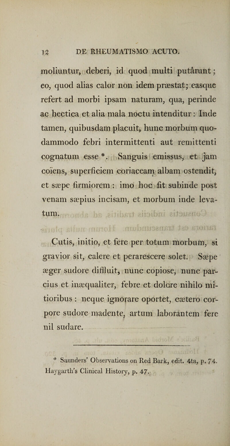 moliuntur, deberi, id quod multi putarunt; eo, quod alias calor non idem praestat; easque refert ad morbi ipsam naturam, qua, perinde ac hectica et alia mala noctu intenditur: Inde tamen, quibusdam placuit, hunc morbum quo¬ dammodo febri intermittenti aut remittenti cognatum esse *. Sanguis emissus, et jam coiens, superficiem coriaceam albam ostendit, et saepe firmiorem: imo hoc fit subinde post venam saepius incisam, et morbum inde leva¬ tum. ^ i Cutis, initio, et fere per totum morbum, si gravior sit, calere et perarescere solet. Saepe' aeger sudore diffluit, nunc copiose, nunc par¬ cius et inaequaliter, febre et dolore nihilo mi¬ tioribus : neque igno^^are oportet, caetero cor¬ pore sudore madente, artum laborantem fere nil sudare. ^ Saunders' Observations on Red Bark, edit. 4ta, p. 74. Haygarth's Clinical History, p. 4/.