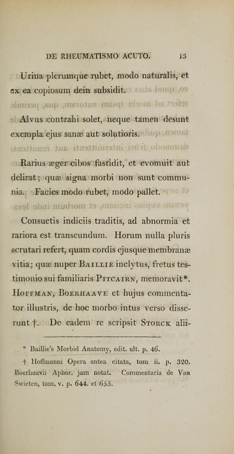 Urina plerumque rubet, modo naturalis, et cx ea copiosum dein subsidit. 5 - i i i lii*. Alvus contrabijsolet, neque tamen desunt exempla ejus sanae aut solutioris. p - ;£ it-.5;. i'' '’ Rarius aeger cibo3 fastidit, et evomuit aut delirat; quae signat morbi«non sunt commu¬ nia. ^ Facies modo rubet, modo pallet. t)bni itiiid ioin Consuetis indiciis traditis, ad abnormia et rariora est transeundum. Horum nulla pluris scrutari refert, quam cordis ejusque membranae vitia; qu« nuper Baillie inclytus, fretus tes¬ timonio sui familiaris PiTCAiiiN, memoravit*. Hoffman, Boerhaave et hujus commenta¬ tor illustris, de hoc morbo intus verso disse¬ runt f. De eadem re scripsit Storck alii- Baillie^s Morbid Anatomy, edit. ult. p. 46. t HofFmanni Opera antea citata, tom ii. p. 320. Boerbaavii Aphor. jam notat. Commentaria de Va» Swieten, tom. v. p. 644. et 655.