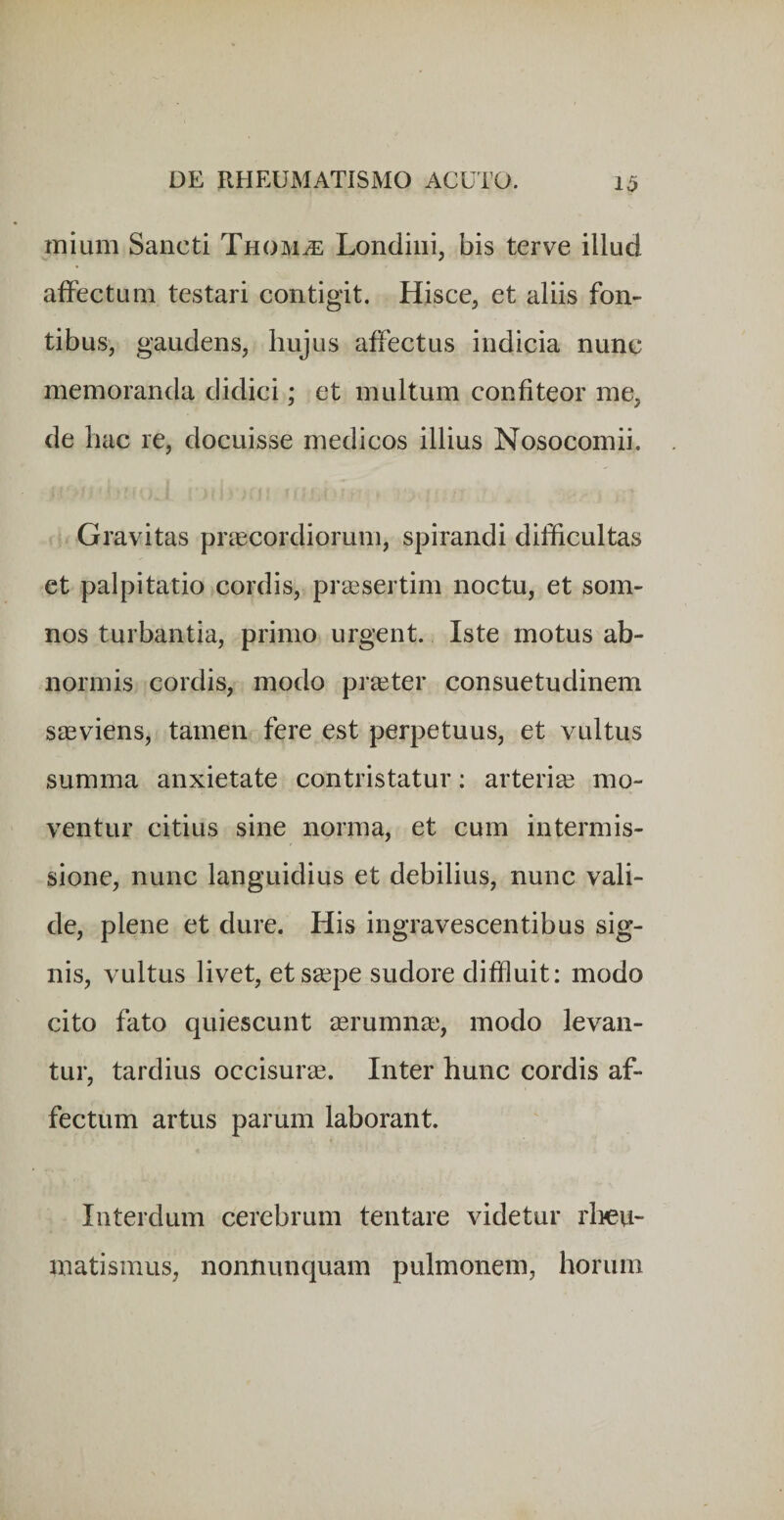 inium Sancti Thom^ Londini, bis terve illud affectum testari contigit. Hisce, et aliis fon¬ tibus, gaudens, hujus affectus indicia nunc memoranda didici; et multum confiteor me, de hac re, docuisse medicos illius Nosocomii. Gravitas praecordiorum, spirandi difficultas et palpitatio cordis, prassertim noctu, et som¬ nos turbantia, primo urgent. Iste motus ab¬ normis cordis, modo praeter consuetudinem saeviens, tamen fere est perpetuus, et vultus summa anxietate contristatur: arteriae mo¬ ventur citius sine norma, et cum intermis¬ sione, nunc languidius et debilius, nunc vali¬ de, plene et dure. His ingravescentibus sig¬ nis, vultus livet, et saepe sudore diffluit: modo cito fato quiescunt aerumnae, modo levan¬ tur, tardius occisurae. Inter hunc cordis af¬ fectum artus parum laborant. Interdum cerebrum tentare videtur rlmi- matismus, nonnunquam pulmonem, horum