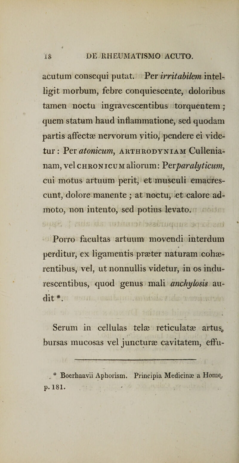 4 DE RHEUMATISMO ACUTO. IS acutum consequi putat. Per irritabilem intel- ligit morbum, febre conquiescente, doloribus tamen noctu ingravescentibus torquentem; quem statum haud inflammatione, sed quodam partis affectae nervorum vitio, pendere ei vide¬ tur: Vtx atonicum, ahthrodyniam Cullenia- nam, vel chronicum aliorum: Vcvparalyticum, cui motus artuum perit, et musculi emacres¬ cunt, dolore manente ; at noctu, et calore ad¬ moto, non intento, sed potius levato. Porro facultas artuum movendi interdum perditur, ex ligamentis praeter naturam cohae¬ rentibus, vel, ut nonnullis videtur, in os indu¬ rescentibus, quod genus mali anchylosis au¬ dit ^ Serum in cellulas telae reticulatae artus^ bursas mucosas vel juncturae cavitatem, effu- , * Boerhaavii Aphorism. Principia Medicinae a Home^, p. 181.