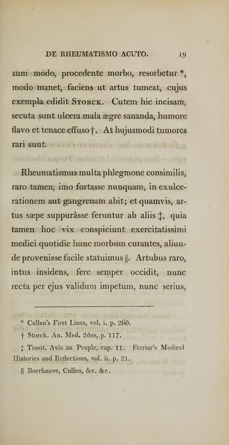 sum modo, procedente morbo, resorbetur *, modo manet, faciens ut artus tumeat, cujus exempla edidit Storck. Cutem hic incisam, secuta sunt ulcera mala aegre sananda, humore flavo et tenace elfusof. At hujusmodi tumores rari sunt. Rheumatismus multa phlegmone consimilis, raro tamen, imo fortasse nunquam, in exulce¬ rationem aut gangrenam abit; et quamvis, ar¬ tus saepe suppurasse feruntur ab aliis J, quia tamen hoc vix conspiciunt exercitatissimi medici quotidie hunc morbum curantes, aliun¬ de provenisse facile statuimus ||. Artubus raro, intus insidens, fere semper occidit, nunc recta per ejus validum impetum, nunc serius. Cullen’s First Lines, vol. i. p. 260. t Storck. An. Med. 2dus, p. II7. X Tissoti Avis au Peuple,“cap. 11. FerriaFs Medieal Mistories and Reflections, vol. ii. p. 21. II Boerhaave, Cullen, &amp;c. &amp;c.