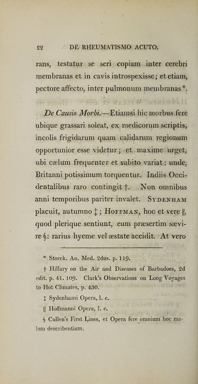 rans, testatur se seri copiam inter cerebri membranas et in cavis introspexisse; et etiam, pectore affecto, inter pulmonum membranas^. De Causis Morbi.—^Etiamsi hic morbus fere ubique grassari soleat, ex medicorum scriptis, incolis frigidarum quam - calidarum regionum opportunior esse videtur; et maxime urget, ubi cselum frequenter et subito variat: unde, Britanni potissimum torquentur. Indiis Occi¬ dentalibus raro contingit Non omnibus anni temporibus pariter invalet. Sydenham placuit, autumno J; Hoffman, hoc et vere ||, quod pleri que sentiunt, .eum praesertim saevi¬ re rarius hyeme vel aestate accidit. At vero ^ Storck. An. Med. 2dus. p. II9. f Hillary on the Air and Diseases of Barbadoes, 2d edit. p. 41. 109. Clark^s Observations on Long Voyages to Hot Climates, p. 430. X Sydenhami Opera, 1. c. {| Hofimanni Opera, 1. c, , § Callens First Lines, et Opera fere omnium hoc ma¬ lum describentium.