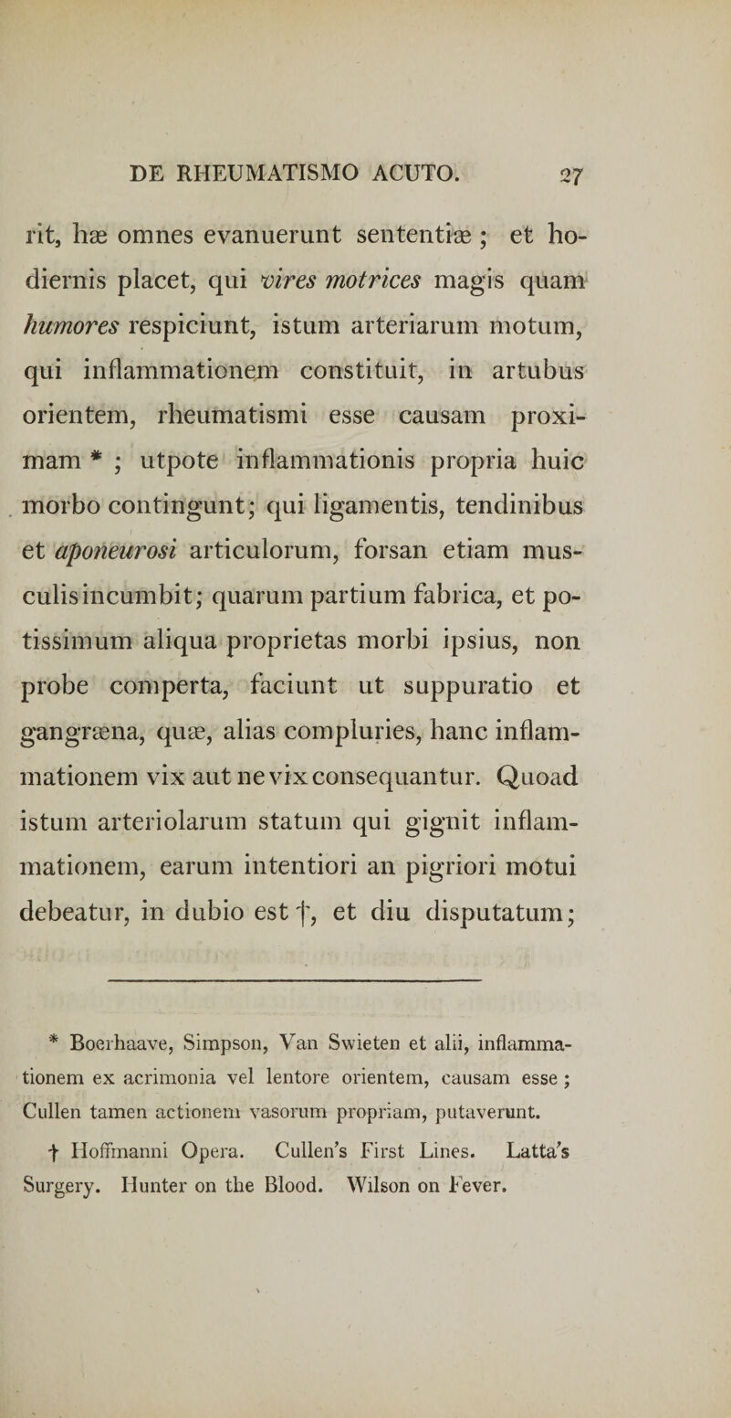 rit, hse omnes evanuerunt sententiae ; et ho¬ diernis placet, qui vires motrices magis quam humores respiciunt, istum arteriarum motum, qui inflammationem constituit, in artubus orientem, rheumatismi esse causam proxi¬ mam * ; utpote inflammationis propria huic morbo contingunt; qui ligamentis, tendinibus et aponeurosi articulorum, forsan etiam mus¬ culis incumbit; quarum partium fabrica, et po¬ tissimum aliqua proprietas morbi ipsius, non probe comperta, faciunt ut suppuratio et gangraena, quae, alias compluries, hanc inflam¬ mationem vix aut ne vix consequantur. Quoad istum arteriolarum statum qui gignit inflam¬ mationem, earum intentiori an pigriori motui debeatur, in dubio est f, et diu disputatum; * Boerhaave, Simpson, Van Swieten et alii, inflamma¬ tionem ex acrimonia vel lentore orientem, causam esse ; Cullen tamen actionem vasorum propriam, putaverunt. t Hoffmanni Opera. Cullen’s First Lines. Latta^s Surgery. Hunter on the Blood. Wilson on Fever.