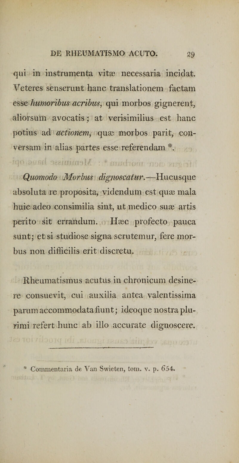 qui in instrumenta vitae necessaria incidat. Veteres senserunt hanc translationem factam esse humoribus acribus^ qui morbos gignerent^ aliorsum avocatis • at verisimilius est hanc potius ad actionem^ ^quae morbos parit, con¬ versam in alias partes esse referendam ^ ) f / r I . t Quomodo Morbum, dignoscatur,—Hucusque absoluta re proposita, videndum est quae mala huic adeo consimilia sint, ut medico suae artis perito ^sit errandum, r H^ec profecto pauca sunt; et si studiose signa scrutemur, fere mor¬ bus non difficilis erit discretu. Rheumatismus acutus in chronicum desine¬ re consuevit, cui auxilia antea valentissima parum accommodata fiunt; ideoque nostra plu¬ rimi refert hunc ab illo accurate dignoscere. Commentaria de Yan Swieten, tom. v. p. 654.