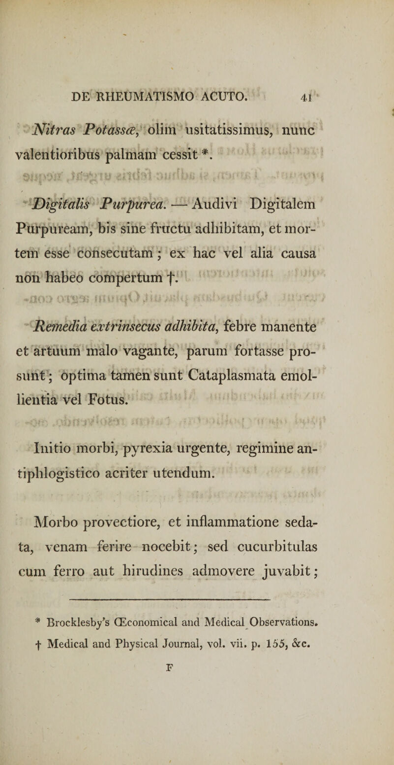 Nitras Potassce, olim usitatissimus, nunc valentioribus palmam* cessit Digitalis Purpurea. — Audivi Digitalem Purpuream, bis sine fructu adhibitam, et mor¬ tem esse consecutam; ex hac vel alia causa non habeo compertum fi t - ■ ... Remedia extrinsecus adhibita, febre manente et artuum malo vagante, parum fortasse pro¬ sunt; optima tamen sunt Cataplasmata emol¬ lientia vel Fotus. ii Initio morbi, pyrexia urgente, regimine an- tiphlogistico acriter utendum. Morbo provectiore, et inflammatione seda¬ ta, venam ferire nocebit; sed cucurbitulas cum ferro aut hirudines admovere juvabit; * Brocklesb^/^s CEconomical and Medical Observations. f Medical and Physical Journal, vol. vii. p. 155, &amp;c. F