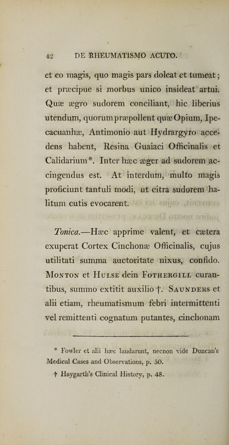 et eo magis, quo magis pars doleat et tumeat; et prascipue si morbus unico insideat artui. Quas eegro sudorem conciliant, hic liberius utendum, quorum pr^pollent quas Opium, Ipe- cacuanhae, Antimonio aut Hydrargyro acce&lt; dens habent. Resina Guaiaci Officinalis et Calidarium^. Inter haec ager ad sudorem ac¬ cingendus est. At interdum, multo magis proficiunt tantuli modi, ut citra sudorem ha¬ litum cutis evocarent. Tonica.—Hac apprime valent, et catera exuperat Cortex Cinchona Ofiicinalis, cujus utilitati summa auctoritate nixus, confido. Monton et Hulse dein Fothergill curan¬ tibus, summo extitit auxilio f. Saundehs et alii etiam, rheumatismum febri intermittenti vel remittenti cognatum putantes, cinchonam * Fowler et alii hasc laudarunt, necnon vide Duncan's Medical Cases and Observations, p. 50. t HaygartUs Clinical History, p. 48.