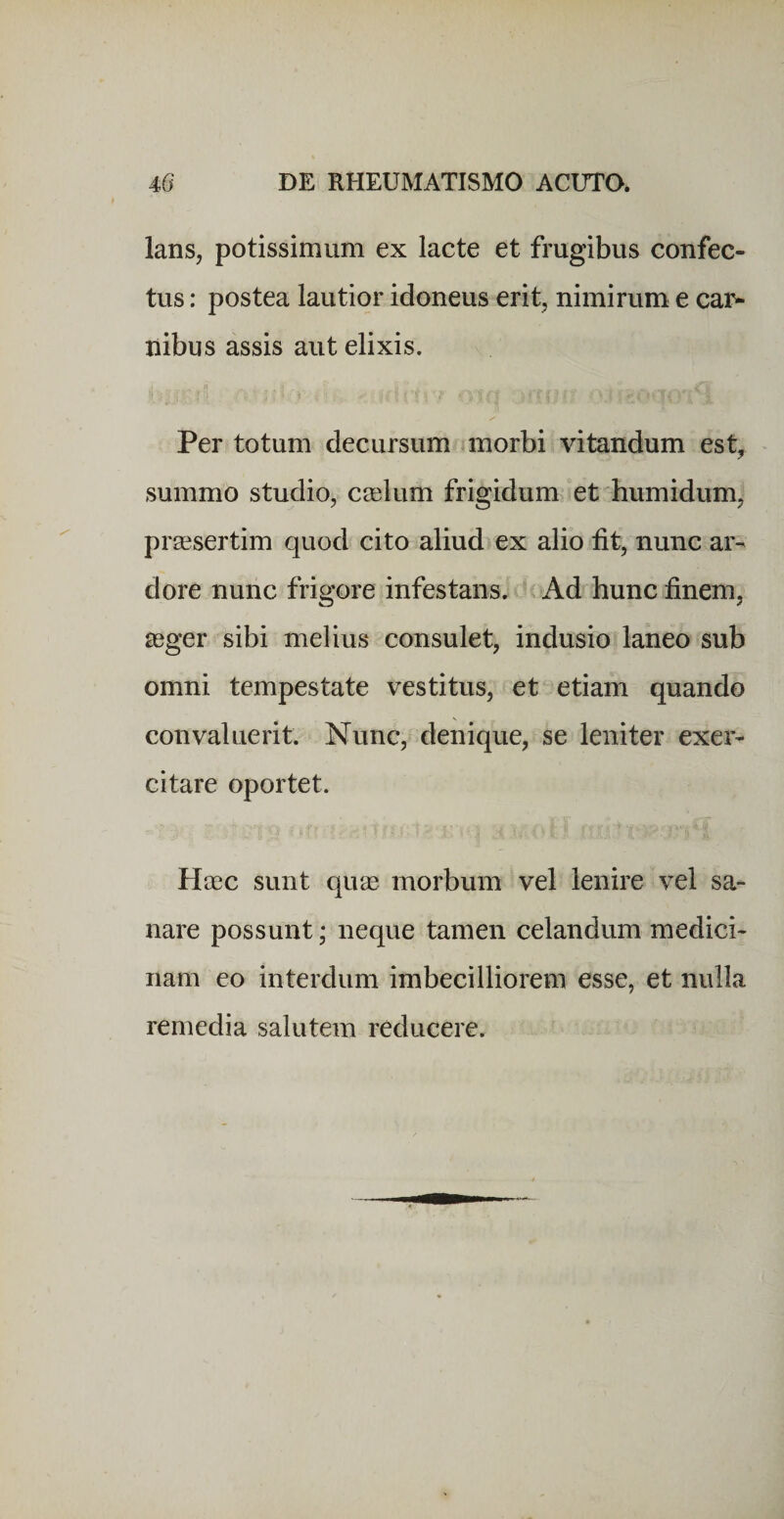 lans, potissimum ex lacte et frugibus confec¬ tus : postea lautior idoneus erit, nimirum e car¬ nibus assis aut elixis. Per totum decursum morbi vitandum est, summo studio, ceelum frigidum et bumidum, prsesertim quod cito aliud ex alio fit, nunc ar¬ dore nunc frigore infestans. Ad hunc finem, asger sibi melius consulet, indusio laneo sub omni tempestate vestitus, et etiam quando convaluerit. Nunc, denique, se leniter exer¬ citare oportet. Heec sunt quas morbum vel lenire vel sa¬ nare possunt; neque tamen celandum medici¬ nam eo interdum imbecilliorem esse, et nulla remedia salutem reducere.