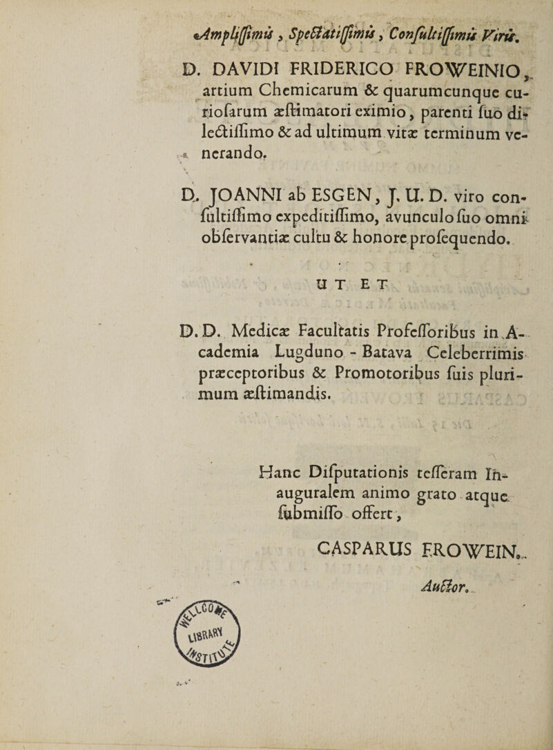 D. DAVIDI FRIDERICO FROWEINIO, artium Chemicarum &amp; quarumcunque cu- riofarum asftimatorieximio, parenti fuo di* ledtiffimo &amp; ad ultimum vitas terminum vc- * ncrando. D, JOANNI ab ESGEN, J, U. D. viro con- fultiflimo expeditiflimo, avunculo fuo omni obfervantias cultu Sc honore profequendo. U T E T D. D. Medicas Facultatis Profcfforibus in.A- cadcmia Lugduno - Batava Celeberrimis prasccptoribus &amp; Promotoribus fuis pluri¬ mum asilimandis. Hanc Difputationis tefferam Ih^ auguralem animo grato atque fiibmiflo offert , CASPARUS EROWEINo. ■N An£$or9