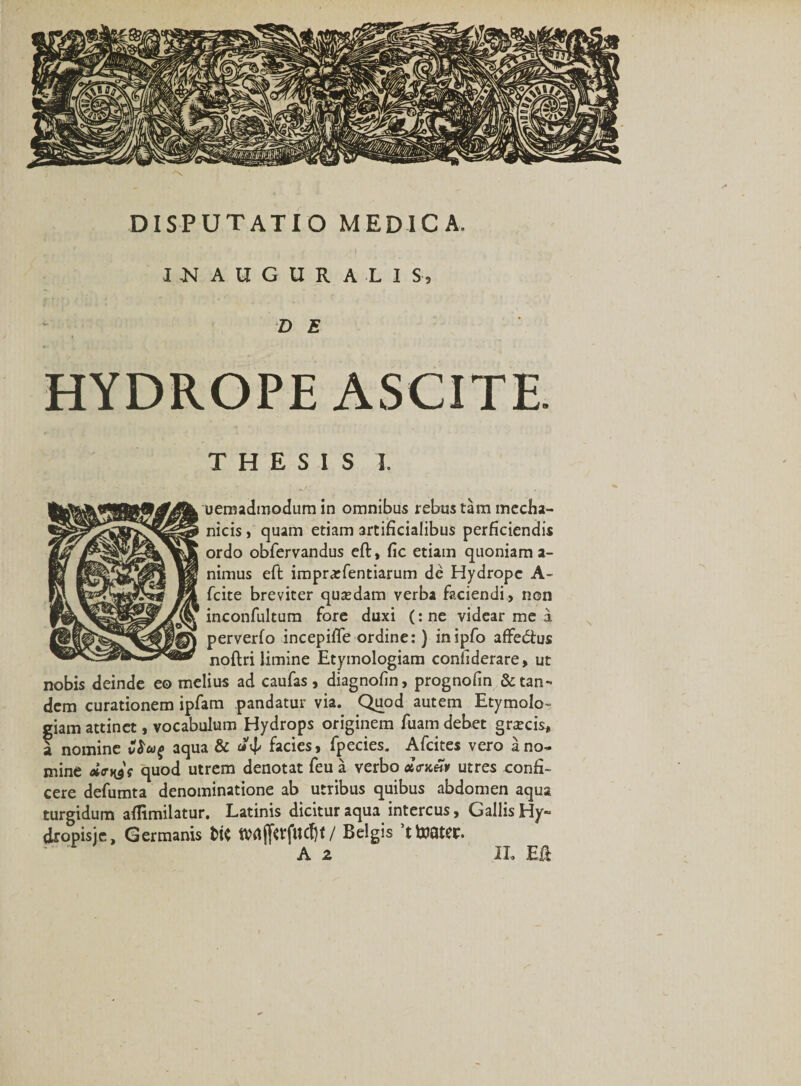 I N A U G U R A -L I S-9 D E HYDROPE ASCITE. THESIS 1 uemadmodum in omnibus rebus tam mecha¬ nicis , quam etiam artificialibus perficiendis ordo obfervandus eft, fic etiain quoniam a- nimus eft imprarfentiarum de Hydrope A- fcite breviter qusdam verba faciendi, non inconfultum fore duxi (:ne videar me a perverfo incepifle ordine:) inipfo affedtus noftri limine Etymologiam contiderare, ut nobis deinde eo melius ad caufas, diagnofin, prognofin &amp; tan¬ dem curationem ipfam pandatur via. Quod autem Etymolo¬ giam attinet, vocabulum Hydrops originem fuam debet gracis, a nomine aqua &amp; «d- facies, fpecies. Afcites vero a no¬ mine eimyt quod utrem denotat feu a verbo xntetv utres oonfi- cere defumta denominatione ab utribus quibus abdomen aqua turgidum aflimilatur. Latinis dicitur aqua intercus, Gallis Hy» dropisje. Germanis fctf tMjfttflldjt/ Belgis ’ttoater. IL Eft