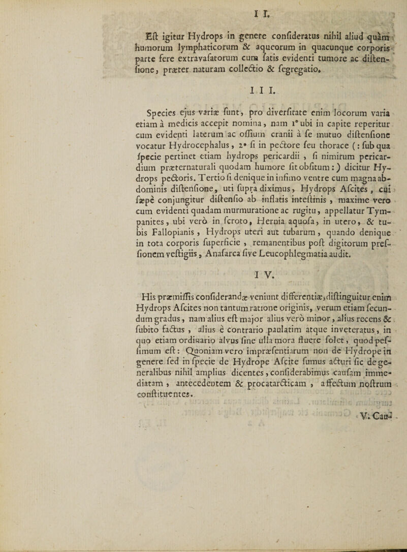 11. Eft igitur Hydrops in genere confideratus nihil aliud quam humorum lymphaticorum &amp; aqueorum in quacunque corporis parte fere extravafatorum cura latis evidenti tumore ac diften¬ fione. praeter naturam colledio &amp; fegregatio* 1 I I. Species ejus varia? funt, pro diverfitate enim locorum varia etiam a medicis accepit nomina, nam i® ubi in capite reperitur cum evidenti laterum ac offium cranii a fe mutuo diftenfione vocatur Hydrocephalus» i• fi in pedore feu thorace (: fubqua fpecie pertinet etiam hydrops pericardii , fi nimirum pericar¬ dium pneternaturali quodam humore fitobfitum:) dicitur Hy¬ drops pedoris. Tertio fi denique in infimo ventre cum magna ab¬ dominis diftenfione, uti fupra diximus» Hydrops Afcites , cui fa?pc conjungitur diftenfio ab inflatis inteftinis , maxime vero cum evidenti quadam murmuratione ac rugitu, appellatur Tym¬ panites , ubi vero in fcroto, Hernia aquofa, in utero, &amp; tu¬ bis Falloplanis , Hydrops uteri aut tubarum , quando denique in tota corporis fuperficie , remanentibus poft digitorum pref- fionem veftigiis, Anafarca five Leucophlegmatia audit. His prarmiflis confiderand^ veniunt differenti#,diftinguitur enim Hydrops Afcites non tantum ratione originis, verum etiam fecun¬ dum gradus, nam alius eft major alius vero minor, alius recens &amp; fubito fadus , alius e contrario paulatim atque inveteratus, in quo etiam ordinario alvus fine ulla mora fluere folet, quodpef- fimum eft: Quoniam vero impr#fentiarum non de Hydrope in genere fed in fpecie de Hydrope Afcite fumus aduri fic de ge¬ neralibus nihil amplius dicentes, confiderabimus canfam imme¬ diatam , antecedentem &amp; procatardicam , affedum noftrum conftituentes. ■ V. Cau- - J