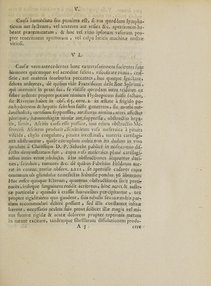 v; Gaufa immediata feu proxima eft, fi vas quoddam lympha¬ ticum aut la&amp;eum, vel ureteres aut vefica &amp;c. apertionem ha¬ beant praeternaturam , &amp; hoc vel .vitio ipforu.m vaforum pro¬ pter teneritatem apertorum , vel culpa laticis machina: noflra; vitiofi. V I. , : . i.l Gaufa; vero antecedentes hanc extravafationem facipntes funt humores quicunque vel acredine faiina, vifcofitatenimia, crajf- fitie , aut materia fcorbutica peccantes, huc quoque fp.edlant, febres ardentes, de quibus vide Francifcum deleBoe SyJLviumj qui meminit in praxi fua, fe vidifle quendarn intra triduum ex febre ardente propter potura nimium Hydropicum fuifle fadtum, fic Riverius habet in obf. 65. cent. 1. in aeftate a frigido po¬ tu hydropem &amp; hepatis fcirrhos fuifle generatos, fic morbi me- Jancholici, menfiurn fuppreflio, aut,fluxus nimius» uteri affettus pjerique, hiinorrhagia; nimia; autjfupprefla;, obftrudtio hepa¬ tis, lienis, Afcitis caufaefle poliunt, imo etiam obflru&amp;ioMe- fenterii Afcitem producit, fi nimirum vafa meferaica a pituita vifcida , chylo coagulato, pituita inteftinali, materia cartilagi¬ nea obftruuntur, quale exemplum nobis non ita dudum in vivo quodam a Clariflimo D. P. .Schacht publice in nofocomio dif- fedlo demonftratum fuit , cujus vafa meferaica plane cartilagi¬ nibus intus erant obdudta. Has obftrudtiones lequuntur duri¬ ties , fcirrhus , tumores &amp;c. de quibus Fabricius Hildanus nar¬ rat in centur. tertia; obferv. lxii , fe aperujfle cadaver cujus omentum ob glandulas tumefactas habuifle pondus, 5-6 librarum: Huc-refer quoque Idterum, quatenus obftrudtiones facit perti¬ naces, indeque fanguinem reddit acriorem, hinc acres &amp; aufle- ra; particula: , quando a craflis humoribus praecipitantur , nec propter rigiditatem qua gaudent, fuis tubulis feu maeandris par¬ tium accommodari debite poflunt , fed illis conftanter infixa; hament, neceflario aculeis fuis prout fati ce t illa; magis vel mi¬ nus fuerint rigidae &amp; acutx dolorem propter ruptionis metum in mente excitare, tandemque fibrillarum diflolutionem produ-