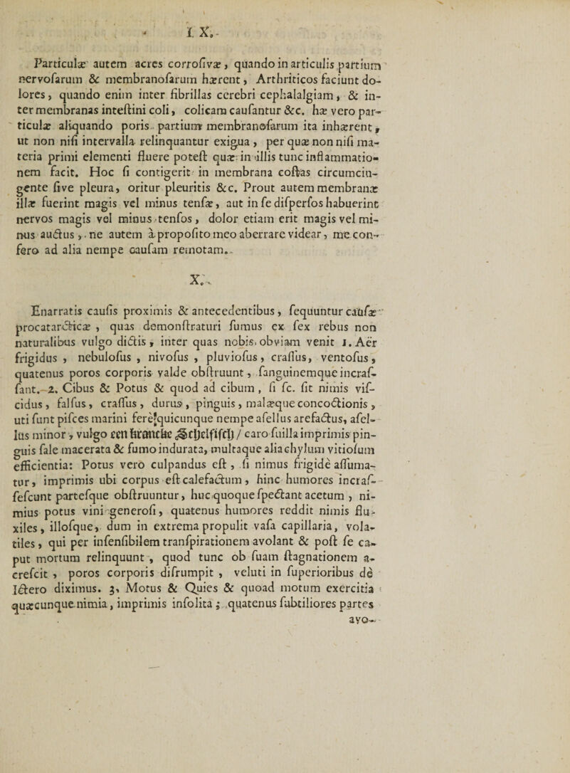 Particula autem acres corrofiva:, quando in articulis partium nervofarum &amp; membranofarum h^rent, Arthriticos faciunt do¬ lores , quando enim inter fibrillas cerebri cephalalgiam, &amp; in¬ ter membranas inteftini coli, colicam caufantur &amp;c. hx vero par¬ ticula? aliquando poris partium membranofarum ita inhatrent, ut non nifi intervalla relinquantur exigua , per quse non nifi ma¬ teria primi elementi fluere poteft qua:: in'illis tunc inflammatio¬ nem facit. Hoc fi contigerit in membrana coftas circumcin¬ gente fi ve pleura, oritur pLeuritis &amp;c. Prout autem membranx illa: fuerint magis vel minus tenfie, aut in fe difperfos habuerint nervos magis vel minus tenfos, dolor etiam erit magis vel mi¬ nus audus,.rie autem a propofito meo aberrare videar, mecon- fero ad alia nempe oaufam remotam.- Enarratis caufis proximis &amp; antecedentibus, fequuntur caafa: procatarcficre , quas demonftraturi fumus ex fex rebus non naturalibus vulgo didtis, inter quas nobis, obviam venit j.Aer frigidus , nebulofus , nivofus , pluviofus, craffus, ventofus, quatenus poros corporis valde obftruunt, fanguinemque incraf- fant.-z. Cibus &amp; Potus &amp; quod ad cibum , fi fc. fit nimis vif- cidus, falfus, craflus, durus, pinguis, mal seque concoctionis , uti funt pifces marini fere'quicunque nempe afellus arefaCtus, afcl- ius minor , vulgo ccn ferattt&amp;e caro fuilla imprimis pin¬ guis fale macerata &amp; fumo indurata, multaque alia chylum vitiofum efficientia: Potus vero culpandus eft , fi nimus frigide affuma- tur, imprimis ubi corpus eft calefactum, hinc humores incraf-- fefcunt partefque obftruuntur, hucquoquefpeCtant acetum , ni¬ mius potus vini generofi, quatenus humores reddit nimis flu¬ xiles, illofque, dum in extrema propulit vafa capillaria, vola¬ tiles , qui per infenfibilem tranfpirationem avolant &amp; poft fe ca¬ put mortum relinquunt , quod tunc ob fuam ftagnationem a- crefcit , poros corporis difrumpit , veluti in fuperioribus de Idtero diximus. 3, Motus &amp; Quies &amp; quoad motum exercitia j quxcunque nimia, imprimis infolita; quatenus fubtiliores partes ayo-