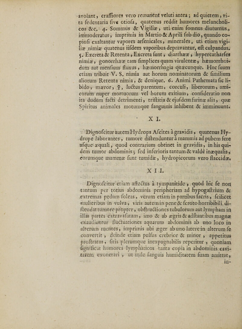 avolant, crafliores vero remanent vcluti antea; ad quietem, vi¬ ta fedentaria five otiofa, quatenus reddit humores melancholi¬ cos &amp;c. 4. Sommus &amp; Vigilia?, uti enim fomnus diuturnus., immoderatus, imprimis in Martio &amp; Aprili fub dio, quando co- piofi exaltantur vapores arfenicales, minerales, uti etiam vigi¬ lia? nimis quatenus iifdem vaporibus depravantur, eft culpandus. 5. Excreta &amp; Retenta, Excreta funt, diarrha?a?, hypercatharfes nimis, gonorrhss tam fimplices quam virulents, hsmorrhoi- dum aut menfium fluxus, hsmorrhagia quscunque. Hucfuum etiam tribuit V. S. nimia aut horum nominatorum &amp; flmilium aliorum Retenta nimia, &amp; denique. 6, Animi Pathematafic li¬ bido, msror, lu&amp;usparentum, corculi, liberorum, ami¬ corum nuper mortuorum vel horum exitium, confideratio non ita dudum fa&amp;i detrimenti, triftitia&amp;ejafdem farina? alia, qus Spiritus animales motumque fanguinis inhibent &amp; imminuunt. • X I. Dignofcitur autem Hydrops Afeites a gravidis , quatenus Hy¬ drope laborantes , tumore diftenduntur a mammis ad pubem fere ufque aquali, quod contrarium obtinet in gravidis, in his qui¬ dem tumor abdominis; fed inferioris tantum &amp; valde ina?qualis, corumque mamma? funt tumida:, hydropicorum vero flaccida?. X I I. r 'i • • • . . . i . ; ~ • t j Dignofcitur etiam affe&amp;us a tympanitide , quod hic fe non tantum per totius abdominis peripheriam ad hypogaftrium extremas pedum foleas, verum etiam in partibus facris, fcilicet mulieribus in vulva, viris autem in pene &amp; fcrotohorribibili di- flcndat tumore propter, obftru&amp;iones tubulorum aut lympham in illas partes extravafatam , imo &amp; ab #gris &amp; adftantibus magna? exaudiuntur fludluationes aquarum abdominis ab uno loco in alterum ruentes, imprimis ubi £ger ab uno latere in alterum fe convertit , deinde etiam pulfns crebrior &amp; minor , appetitus prcftratus, fitis plerumque inexpugnabilis repetitur , quoniam fignifiCit humores lymphaticos tanta copia in abdominis cavi¬ tatem exonerari , ut inde fanguis humiditatem fuam amittat, in-