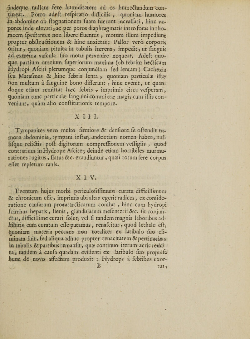 indeque nullam fere humiditatem ad os humedanduna con¬ tineat. Porro adeft refpiratio difficilis , quoniam humores in abdomine ob ftagnationem fuam fuerunt incraffati, hinc va¬ pores inde elevati, ac per poros diaphragmatis intro foras in tho¬ racem fpedantes non libere fluentes , motum illum impediunt propter obftrudionem &amp; hinc anxietas: Pallor vero corporis oritur, quoniam pituita in tubulis h^rens, impedit, ut fanguis ad extrema vafcula fuo motu pervenire neejueat. Adeft quo¬ que partium omnium fupcriorum maxima (ob febrim hedicam Hydropi Afciti plerumque conjunctam fed lentam) Cachexia feu Marafmus &amp; Jiinc febris lenta , quoniam particula; ifta; non multum a fanguine bono differunt , hinc evenit, ut quan¬ doque etiam remittat ha;c febris r imprimis circa vefperam, quoniam tunc particula; fanguini commixta; magis cum illis con¬ veniunt, quam alio conftitutionis tempore. XIII. Tympanites vero multo firmiore &amp; denfiore fe oftendit tu¬ more abdominis, tympani inftar, unde etiam nomen habet, nul- lifquc relidis poft digitorum compreflionem veftigiis , quod contrarium in Hydrope Afcite; deinde etiam horribiles murmu¬ rationes rugitus, flatus &amp;c. exaudiuntur, quali totum fere corpus . effet repletum ranis. XIV. Eventum hujus morbi periculofiflimum curatu difficillknum &amp; chronicum effe, imprimis ubi altas egerit radices, ex confide- ratione caufarum proeatardicarum conftat , hinc cum hydropi fcirrhus hepatis , lienis, glandularum mefenterii &amp;c. fit conjun- dus, difficillime curari folet, vel li tandem magnis laboribus ad¬ hibitis eum curatum effe putamus , renafcitur, quod lethale eft, quoniam materia peccans non totaliter ex latibulo fuo eli¬ minata fuit, fed aliqua adhuc propter tenacitatem &amp; pertinaciam in tubulis &amp; partibus remanflt, qua; continuo iterum acris reddi¬ ta, tandem a caufa quadam evidenti ex latibulo fuo propulfa hunc dc novo affedum produxit : Hydrops a febribus exor- B tus. I