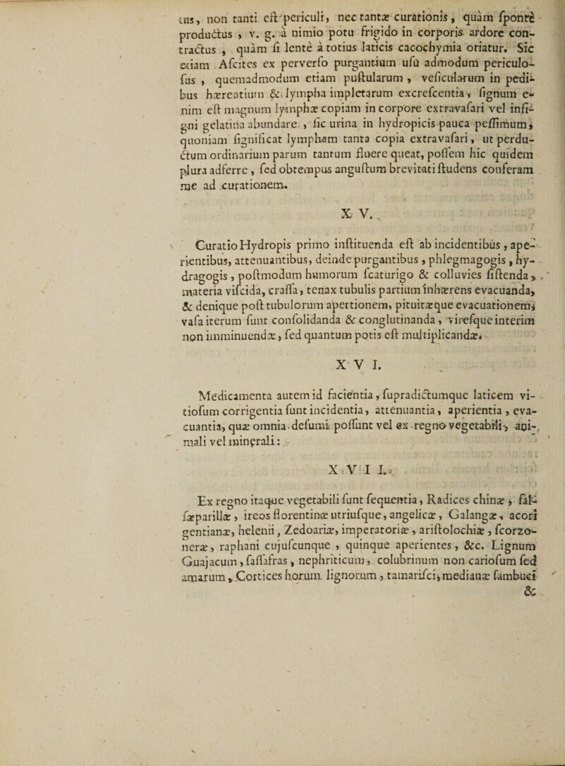 tns, non tanti cil pericuir, nec tanta; curationis, quam fponre produ&amp;us , v. g. a nimio potu frigido in corporis, ardore con¬ tractus , quam fi lente a totius laticis cacochymia oriatur. Sic aiam Afcites ex perverfo purgantium ufu admodum periculo- fus , quemadmodum etiam puftularum , veficularum in pedi¬ bus hcereatium &amp;, lympha impletarum excrefcentia, lignum e- nim ert magnum lympha; copiam in corpore extra-vafari vel infE- gni gelatina abundare., fle urina in hydropicis-pauca peflimum, quoniam flgnifleat lympKam tanta copia extravafari, ut perdu¬ dum ordinarium parum tantum fluere queat, poflem hic quidem plura 3dferre , fed obtempus angurtum brevitati ftudens conferam nje ad curationem. XV., Curatio Hydropis primo inftituenda eft ab incidentibus , ape¬ rientibus, attenuantibus, deinde purgantibus , phlegmagogis , hy- dragogis , poftmodum humorum fcaturigo &amp; colluvies fiftenda, , materia vifcida, crafla, tenax tubulis partium‘inh^rens evacuanda, &amp; denique poft tubulorum apertionem, pituitxque evacuationem* vafa iterum funt confolidanda &amp; conglutinanda , virefqueinterim non imminuenda, fed qnantum potis eft multiplicanda* X V I. Medicamenta autem id facientia, fupradictumque laticem vi- tiofum corrigentia funt incidentia, attenuantia, aperientia , eva¬ cuantia, qua; omnia, defumi poftiint vel @x regno vegetabili-, aoi-. mali vel minprali: XVI Lk : ! * Ex regno itaque vegetabili funt fequentia, Radices china; * flifc iiparilla;, ireosflorentina;utnufque,angelica;, Galanga;, acori gentiana, helenii, Zedoarbr, imperatoria , ariftolochix , fcorzo'- nerx-, raphani cujufcunque , quinque aperientes, &amp;c. Lignum G.uajacum »faflafras, nephriticum, colubrinum non cariofum fed amarum, Cortices horum lignorum , tamarifcr,mediana fambuci &amp;