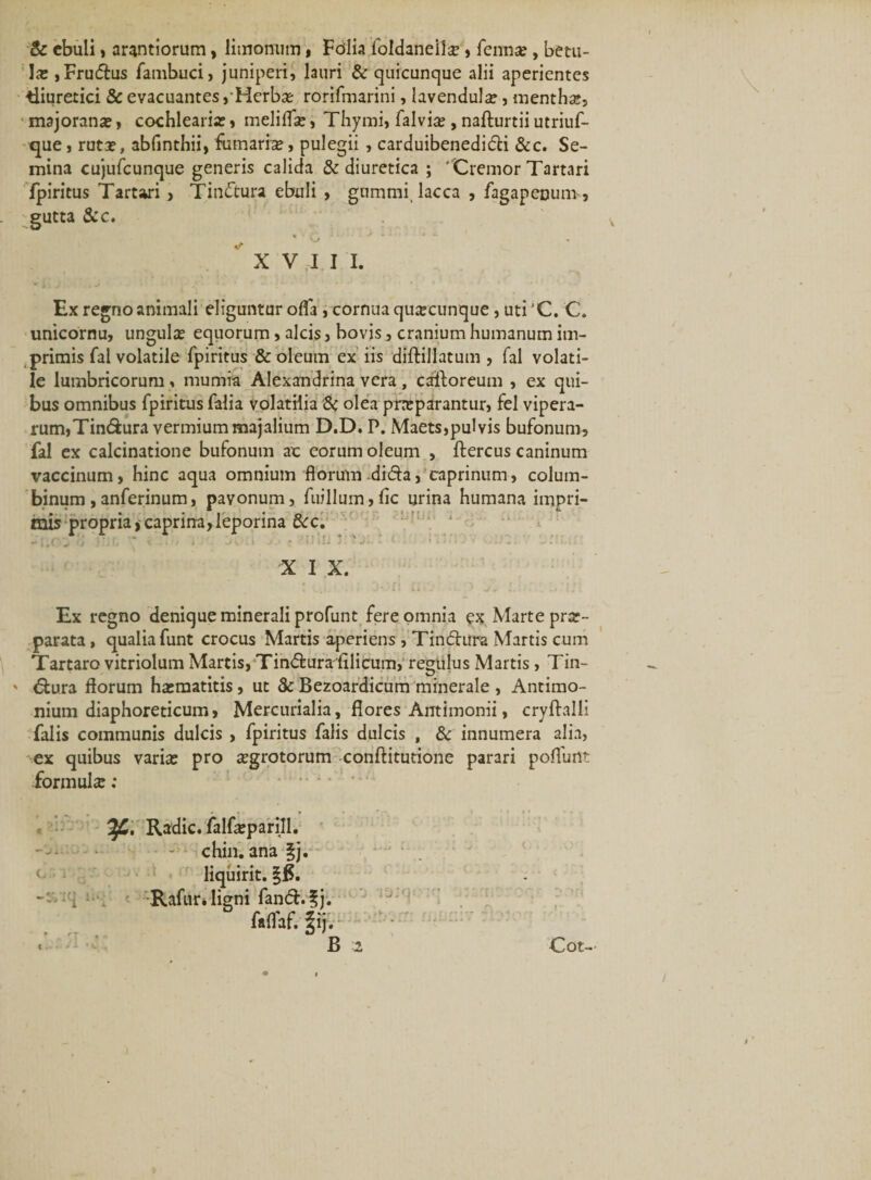 &amp; ebuli, arantiorum, limonum, Fdlia loldaneite , fenna?, betu¬ la: ,Frudus fambuci, juniperi, lauri &amp; quicunque alii aperientes diuretici &amp; evacuantes,Herba: rorifmarini, lavendul^, mentha:, majorana:, cochlearia:, meliifse, Thymi, falvia:, nafturtii utriuf- que, ruta:, abfinthii, fumarise, pulegii , carduibenedifti &amp;c. Se¬ mina cujufcunque generis calida &amp; diuretica ; 'Cremor Tartari fpiritus Tartari, Tiruftura ebuli , gnmtm lacca , fagapenum, gutta &amp;c. XVIII. Ex regno animali eliguntur ofla , cornua quacunque, uti'C. C. unicornu, ungula equorum, alcis, bovis, cranium humanum im¬ primis fal volatile fpiritus &amp; oleum ex iis diftillatum , fal volati¬ le lumbricorum , mumia Alexandrina vera , caftoreum , ex qui¬ bus omnibus fpiritus falia volatilia &amp; olea pneparantur, fel vipera¬ rum, Tin&amp;ura vermium majalium D.D. P. Maets,pulvis bufonum, fal ex calcinatione bufonum ac eorum oleum , ftercus caninum vaccinum, hinc aqua omnium florum dida, caprinum, colum¬ binum , anferinum, pavonum, fiiillum, fle urina humana impri¬ mis propria, caprirra, leporina &amp;c. O 3 Ij fj \ x.»1/ i- Jv.i J • £ • n lIJ ^ *■ l * ■■'*'*'•- * *' ' • X I X. Ex regno denique minerali profunt fere omnia ex Marte pra:- parata, qualia funt crocus Martis aperiens , Tin£hira Martis cum Tartaro vitriolum Martis, Tindturafilicum, regulus Martis , Tin- ' dtura florum ha:matitis, ut &amp; Bezoardicum minerale , Antimo- nium diaphoreticum, Mercurialia, flores Antimonii, cryftalli falis communis dulcis , fpiritus falis dulcis , &amp; innumera alia, ex quibus varia: pro aegrotorum conftitutione parari pofliirit formulcC: Tf,, Radie, falfeparill. chin. ana |j. liquirit. §f$. , -Rafm\ ligni fan&amp;.fj. faflaf. fij. * , * &lt; B 2 Cot-