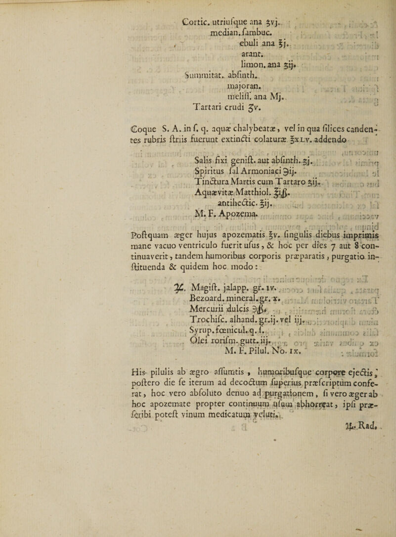 Cortic. utriufque ana $vj. median.fambuc. ebuli ana |j. arant. liraon, ana $tj. Summitat. abfinth. majoran. nrelifl'. ana Mj.. : r&gt; Tartari crudi $v. Coque S. A. in f. q. aqute chalybeara, vel in qua illices canden¬ tes rubris Uriis fuerunt extindi colatura |xlv. addendo ■ Salis fixi genid. aut abfinth. sj. Spiritus fal Armoniaci 9ij. Tindura Martis cum Tartaro §ij. AquatviraMatthiol. ^i$. antihedic. §ij. M. F. Apozema. rftOTt \ j -j : ot o ?ntl • rficri : o LT i. S. S J J ' . i.rfid Poftquam leger hujus apozematis §v. fingulis diebus imprimis mane vacuo ventriculo fuerit ufus, &amp; hoc per dies 7 aut 8 con¬ tinuaverit, tandem humoribus corporis praparatis , purgatio in- ftituenda &amp; quidem hoc. modo : rn-T ¥•• Magift. jalapp. gr. iv., - !;J , \ .. Bezoard.mineral.gr. x. Mercurii dulcis . Trochifc. alhand.gr.ij. vel iij... ■ Syrup.fcenicul.q. f.. /loncif. . Olei rorifm. gutt. iij. c M. F. Pilul. No. ix. r t . ii/Hiij zinumuioa 1 er 1 rnv j xd i. ^ : «jilurrnoi His&gt; pilulis ab ^gro affumtis , humoribufque corpore ejedis poftero die fe iterum ad decodum fuperius prafcriptum confe¬ rat, hoc vero abfoluto denuo ad purgationem, fiveroa?gerab hoc apozemate propter continuum ufam abhorreat, ipfi prx- fcribi poteft vinum medicatum yclutT 1J*. Rad»