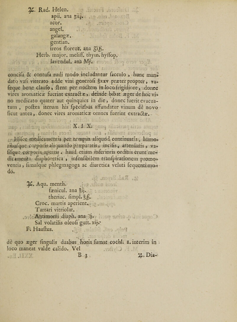 apii, ana jiij. . . ;-i. acor. . .r: • - angel. galangar. gentian. ireos florenlr. ana gi$. Herb. major, melifl. thym, hyllbp, lavendul. ana M/« r r,):.:-/; t: r. j,i;i|ol« ' r.inoi:. icj r.;- Vb concifa &amp; contufa rudi modo includantur facculo , hunc man¬ dato vali vitreato adde vini generoli §xxv praeterpropter, ya- feque bene claulb&gt; lient per no.dfcem ro loco, frigidiore &gt; donec vires aromatica fuerint extradlar;deinde bibat xger de hoc vi¬ no medicato quater aut quinquies in die, donec luerit evacua¬ tum , poftea iterum his fpecijebus affundatur vinum de novo ficut antea, .donec vires aromatica; omnes fuerint extradfoe. • 4 1 - 3 , '• - - &lt; ‘ • X. I X. ruq ni n' -:.ri. icj &lt; : . ;i * idiie r t z-.y, oq . ■ Hifce medicamentis per tempus aliquod, continuatis , Iuimo- ribyfque, corporis aliquando pr.Tparatis, mcifis^ attenuatis , va- jiifque corporis, apertis ♦ haud, etiarn inferioris ordinis erunt me- dicameifta diaphoretica , infenfibilem tranfpirationem promor ventia, fimulque phlegmagoga ac diuretica veluti fequentLmo-* do. _ f ▼ i ry «•, • i —» 3 wtl Aqu. menthi- .{ i . ;• fcEnicul. ana §ij. theriac. limpl. §$. Groc. martis aperient*, .. . Tartari vitriolar. ’ 'Ajitimonii diaph. ana jj. i '&gt; Sal volatilis oleofi gutt. xijv Fi Hauftus. . . i . ’•'! de quo teger lingulis duabus, horis fumat cochl. I.interim in • loco maneat valde calido. Vel . . ;. &gt; . , ; :• B 3 ap, Dia-