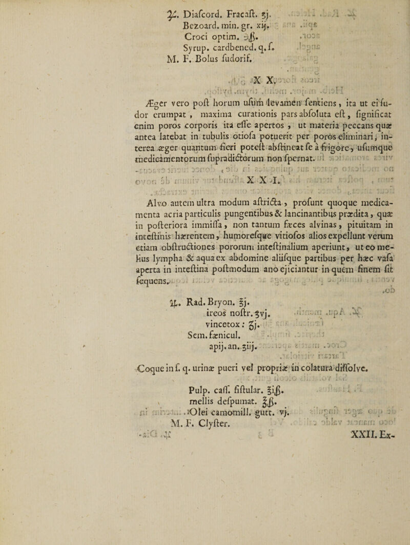 Diafcord. Fracaft. ?j. Bczoard. min. gr. xij. Croci optim. Syrup. cardbened. q. fi&gt; M. F. Bolus iudorif. ■i'.wx ,mj: ,aa£ 1 ,'ioDn • -X X. ':-UV , ‘ohyd .mydi .fdorn .-mji m .oioH vFger vero poft horum ufum levamen fentiens, ita ut ei fu- dor erumpat , maxima curationis parsabfoluta cft, fignificat enim poros corporis ita efle apertos , ut materia peccans qua: antea latebat in tubulis otiofa potuerit per poros eliminari, in¬ terea 4£ger quantum fieri potell abftineatfe a frigore, ufumque medicamentorum fupradi&amp;orum non fpernat. ifi smiZ-molC i. iiv -trjjtve lir; j oscob (oib n r..:.oninp ruc itJivp ou: on X X ^1» . .Xjinsxo anr’::;:- r\ \ : •' rj 2 • ■ • Alvo autem ultra modum aftri&amp;a &gt; profunt quoque medica¬ menta acria particulis pungentibus &amp; lancinantibus prcedita &gt; qu# in pofteriora immilfa, non tantum feces alvinas, pituitam in inteftinis hatrentem, humorefqae vitiofos alios expellunt verum etiam obftru&amp;iones pororum inteftinalium aperiunt , ut eo me¬ lius lympha &amp; aqua ex abdomine aliifque partibus per hxc vafa aperta in inteftina poftmodum ano ejiciantur in quem finem fit iequensr ■ » ... - • y■ - .■ ' ■ ' »ob U, Rad. Bryon. §j. ireos nofir.^vj. -.m .r;p/ .x vincetox; gj. Sem.fienicul. apij.an.5iij. . . .• ii- hs3D;'!' Coque in f. q. urin* pueri vel propriat in colatura diffolve. Pulp. caff. fiftular. §i$. » mellis defpumat. ■ ‘ ..^Olei camomill. gutt. vj. M. F. Clyfter. i,» C U* 'c :;iTni: 1*2$ o.. # C O 4. u obkv U'?r:iur: o; -' XXII. Ex-