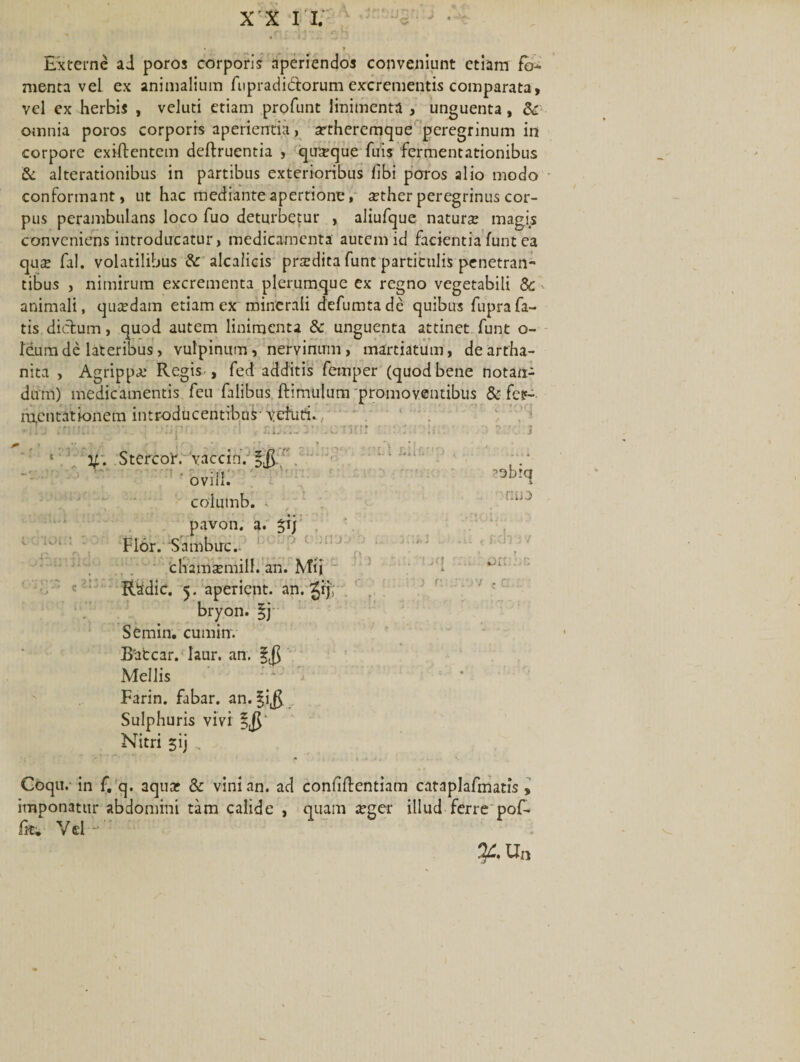 X X I I. Externe ai poros corporis aperiendos conveniunt etiam fo¬ menta veL ex animalium fupradidtorum excrementis comparata, vel ex herbis , veluti etiam profunt linimenta , unguenta, &amp;: omnia poros corporis aperientia, artheremqoe peregrinum in corpore exiftentem deftruentia , quaque fuis fermentationibus &amp; alterationibus in partibus exterioribus libi poros alio modo conformant, ut hac mediante apertione, aether peregrinus cor¬ pus perambulans loco fuo deturbetur , aliufque natur# magis conveniens introducatur, medicamenta autem id facientia funt ea qu# fal. volatilibus &amp; alcalicis przedita funt particulis penetran¬ tibus , nimirum excrementa plerumque ex regno vegetabili 5c animali, qu#dam etiam ex minerali defumtade quibus fuprafa¬ tis dictum, quod autem linimenta &amp; unguenta attinet funt o- feum de lateribus, vulpinum, nervinum, martiatum, deartha- nita , Agrippae Regis , fed additis femper (quod bene notan¬ dum) medicamentis feu falibus ftimulum promoventibus &amp; fer- ra,cntatk&gt;nem introducentibus--veturi. •mu tnunr ; r*2&lt;\ ■ no V- Stercor. vacem. 5 r.L.::. nm n ovili. 1 'i O i. a- P) columb. pavon. Fior. Sambuc.. chamsemill. an. Mi) RSdie. 5. aperient, an. bryon. $j Semin. cuminv B'atcar. laur. an. 5$ Mellis Farin. fabar, an. §i$ Sulphuris vivi Nitri $ij 2 3 ^obict 1 nuo Coqu.- in f. q. aquar &amp; vini an. ad conllflentiam cataplafmatis , imponatur abdomini tam calide , quam arger illud ferre pof- Gu- Vd -': %.Un