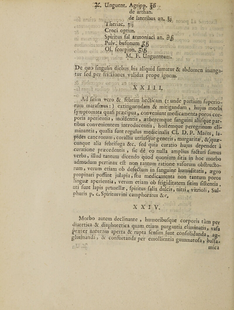 '.%£• Unguent, Agripp. de arthan. • ' , •-0 de lateribus an. §j Theriac. £ij Croci optim. Spiritus fal armoniaci an. Pulv. bufonum i| °1: AI* r ». LI q g» .2 n tum • ioq t/. - .ea, mugu uk De quo lingulis diebus bis aliquid fumatur &amp; abdomen inunca¬ tur fed per, friAiones validas prope ignem. rn iS fidw. or /i xo : np&lt; X X J I I, . * * •* * w * •* * • t * 11 .* IU i . - • ' ’ Ad fitim vero &amp; febrim beclicam (r unde partium fuperio- rum marafmus: ) extinguendam &amp; mitigandam , hujus morbi Symptomata quali prtecipua, conveniunt medicamenta poros cor¬ poris aperientia, incidentia , attheremque fanguini aliifque par¬ tibus convenientem introducentia, hollemque peregrinum eli¬ minantia, qualia funt regulus medicinalis Cl. D. P. Maets, la¬ pides cancrorum , corallia utriufqliegeneris, margarita, &amp;'qu^- cunque alia febrifuga &amp;c. fed quia curatio hujus dependet a curatione procedentis , fic dc eo nulla amplius faduri fumus verba, illud tantum dicendo quod quoniam litis in hoc morbo admodum pertinax eft non tantum ratione vaforum obftruito- rum, verum etiam ob defcdlum in fanguine humiditatis, re^ro propinari pofiint julapia, feu medicamenta 'non tantum poros ingua: aperientia, verum etiam ob frigiditatem fitim fiftentia„ uti funt lapis prunellte, fpiritus falis dulcis, nitri, vitrioji, Sul- phuns p, c.o Spiritus vini camphoratus XXIV. Ot : * i m Molbo aut.em declinante , humoribufque corporis tam per diuretica &amp; diaphoretica quam etiam purgantia eliminatis, Vafa pn-rter naturam aperta &amp; rupta fenlim funt confolidanda a~ glutmanda , &amp; confortanda per emollientia gummatofa , baJla- r * t' mica