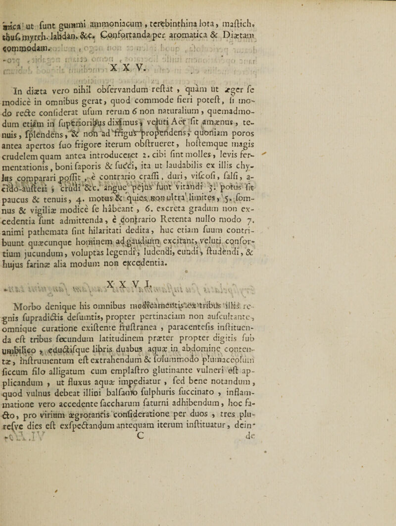 aiica ut funt guranri ammoniacum , terebinthina lota, maflich» djuf.myrrii.labdan.&amp;C. Confortanda per aromatica &amp; Diartam commodam. ■ . , \ - u ■ &lt;- up , rdc Tj ■0“ 3 ' rl t. 1 Ujj C .VjCI t • i X X V. 'ilii; » &lt;• u . n'&gt;r&gt; 1 • a 4. In diaeta vero nihil obfervandum reflat , quam ut «eger fe modice in omnibus gerat, quod commode fieri potefl, (i mo¬ do re&amp;e conliderat ufum rerum 6 non naturalium , quemadmo¬ dum etiam in fuperioribus diximus * vdutiAer fit amamus, te¬ nuis, fplendens, &amp; nefn ad iftgu^Hproperidens,- quoniam poros antea apertos fuo frigore iterum obftrueret, hollemque magis crudelem quam antea introduceret 2. cibi fint molles, levis fer- mentationis, boni faporis &amp; fuc’c i, ita ut laudabilis ex illis chy- Jtss compararipoflit , e contrario crafli, duri, viliofi, falli, a- cfio-aufleri , 'crucii'&amp;c. angue pejus funt v it in di. 5. potus ft paucus &amp; tenuis, 4. motus &amp; quies, horultra’ limites, 5. fom- nus &amp; vigilis modice fe habeant, 6. excreta gradum non ex¬ cedentia funt admittenda, e Contrario Retenta nullo modo 7. animi pathemata fint hilaritati dedita, huc etiam fuum contri¬ buunt quscunque hominem ad gaudium excitant, veluti confor- tium jucundum, voluptas legendi i ludendi, eundi&gt; ftudendi,'&amp; hujus farins alia modum non excedentia. 6 •#; ' Vt%U XXV L. * CA &gt;. « Ii V\\ K. V&gt;c\.' Morbo denique his omnibus medlcamcntis-ex&gt;tribife illis re ¬ gnis fupradidis defumtis, propter pertinaciam non aufculrantc, omnique curatione exifleme ftuflranea , paracentefis inflituen- da eft tribus fecundum latitudinem prster propter digitis fub umbilico , edudtifque libris duabus aqus in abdomine conten¬ ta, iriftrumentum efl extrahendum &amp; folummodo plumaceofiim ficcum filo alligatum cum emplaflro glutinante vulneri efl ap¬ plicandum , ut fluxus aqus impediatur , fed bene notandum, quod vulnus debeat illioi balfaofo fulphuris fuccinato , inflam¬ matione vero accedente faccharum faturni adhibendum, hoc fa- &amp;o, pro virium sgrotantis confideratione per duos , tres plu- refvc dies efl exfpedandum antequam iterum inflituatur, dein’ C de