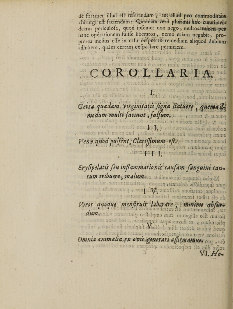 de foramen illud eft referandum ; aut aliud pro commoditate chirurgi eft faciendum Quoniam verd plurimis haec curatio vi-* deatur periculofa, quod ipfemet non nego, multos'tamen: .pel&gt; hanc operationem fuifte liberatos, nemo etiam negabit, pro- ptcrea melius efle in cafu defpemt&lt;£ remedium aliquod dubium adhibere, quam certam exfpecfare perniciem- , ' ' • • . I 1 * 'J' i * * jboirifnco ;bo up f ?udmtxio ni soibocnl •* *'*■■ • i- p t tl.i....11 jt ! tton c) CT:L!1*'l fflljiu vic;i•. ;:oo ‘.jnoi ob C o R O L L A R IA. rl ' * ' r 1 1 ■* ! f‘ t f • M - 4 «• • ; ■ '• \ «• — - • ^ c . ..j-.vjii .. ij. i v; :v * t ov i ?/)Tzz ■ » I. *£ * f f, p . i 1', i-J i J j £ir; . f ZT^ountMl t hhd , r i . n, Certa quadam virginitatis pgna [latuere ? quemafy modum multi faciunt ^falfum. t . - — . ii.ij,.. i- .w t )o*ii 'Jt ..‘jt orn tgilisiv o juri II. ' ' —J I; ’• “ li -■j l &lt; ' ;a£.3i'ij;Iici 3nil s3f:rr.5xl)£ *t .'mine f*en&lt;g, quod pulfentClartffimum eft/. aupriu: v. ^ . rbiJi'! «!f. ..v^I ah..v c mubmjour muixJ I I f?n o Srypf elatis feu inflammationis caufam fanguint tan» tum tribuere y malum. . • 't &gt;■ -u.ni,-1 q ijy o'iq csa3n . .a aiihi bciqul e?r:n J \T ■ binu) 3up ■- ■ - 1 * &lt;•''ambimini ntubnaodl sudht flo rb i Viros quoque msnftruis laborare - . minime ‘abfur* , L 1 t ■■ - • : . : c • Il{2 odkiqmo mjo rnuJrg-.llc olxl mutoxi ; ‘ :  ' atncwft IU c faujfntai qh: V. . ; ■ . d . ij i •&gt; fi j j l i OJjfloboUD J6 C‘!CV ac Omnia arum ait aex ovis generari ajpvmamiu* ov- .c b ,* 4jncBoq\xo fla 23|b avlat