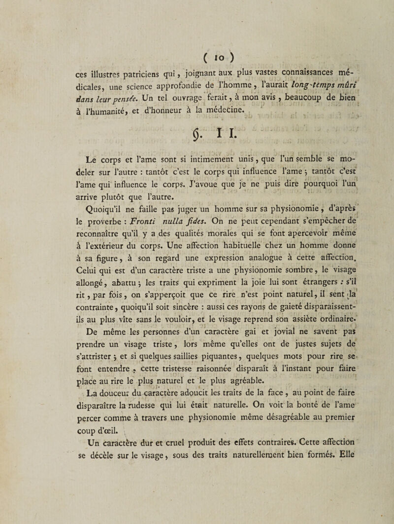 ces illustres patriciens qui , joignant aux plus vastes connaissances me¬ dicales, une science approfondie de l’homme, l’aurait longtemps mûri dans leur pensée. Un tel ouvrage ferait, à mon avis , beaucoup de bien à l’humanité, et d’honneur à la médecine. (). 1 I. Le corps et l’ame sont si intimement unis, que l’un semble se mo¬ deler sur l’autre : tantôt c’est le corps qui influence l’ame *, tantôt c’est l’ame qui influence le corps. J’avoue que je ne puis dire pourquoi l’un arrive plutôt que l’autre. Quoiqu’il ne faille pas juger un homme sur sa physionomie, d’après le proverbe : Fronti nulla fides. On ne peut cependant s’empêcher de reconnaître qu’il y a des qualités morales qui se font apercevoir même à l’extérieur du corps. Une affection habituelle chez un homme donne à sa figure, à son regard une expression analogue à cette affection. Celui qui est d’un caractère triste a une physionomie sombre, le visage allongé, abattu 5 les traits qui expriment la joie lui sont étrangers ; s’il rit, par fois, on s’apperçoit que ce rire n’est point naturel, il sent da contrainte, quoiqu’il soit sincère : aussi ces rayons de gaieté disparaissent- ils au plus vite sans le vouloir, et le visage reprend son assiète ordinaire. De même les personnes d’un caractère gai et jovial ne savent pas prendre un visage triste, lors même qu’elles ont de justes sujets de s’attrister j et si quelques saillies piquantes, quelques mots pour rire se font entendre , cette tristesse raisonnée disparaît à l’instant pour faire place au rire le plus naturel et le plus agréable. La douceur du caractère adoucit les traits de la face , au point de faire disparaître la rudesse qui lui était naturelle. On voit la bonté de l’ame percer comme à travers une physionomie même désagréable au premier coup d’œil. Un caractère dur et cruel produit des effets contraires. Cette affection se décèle sur le visage, sous des traits naturellement bien formés. Elle