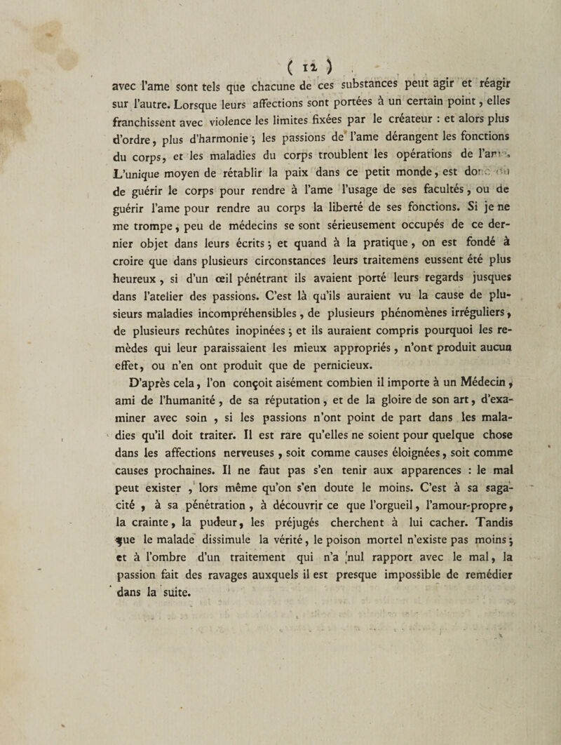 avec l’ame sont tels que chacune de ces substances peut agir et reagir sur l’autre. Lorsque leurs affections sont portées à un certain point, elles franchissent avec violence les limites fixées par le créateur . et alors plus d’ordre, plus d’harmonie} les passions de l’ame dérangent les fonctions du corps, et les maladies du corps troublent les opérations de l’am , L’unique moyen de rétablir la paix dans ce petit monde, est dorc-o.i de guérir le corps pour rendre à l’ame l’usage de ses facultés, ou de guérir l’ame pour rendre au corps la liberté de ses fonctions. Si je ne me trompe ^ peu de médecins se sont sérieusement occupés de ce der¬ nier objet dans leurs écrits *, et quand à la pratique, on est fondé à croire que dans plusieurs circonstances leurs traitemens eussent été plus heureux , si d’un œil pénétrant ils avaient porté leurs regards jusques dans l’atelier des passions. G’est là qu’ils auraient vu la cause de plu¬ sieurs maladies incompréhensibles , de plusieurs phénomènes irréguliers , de plusieurs rechutes inopinées \ et ils auraient compris pourquoi les re¬ mèdes qui leur paraissaient les mieux appropriés, n’ont produit aucun effet, ou n’en ont produit que de pernicieux. D’après cela, l’on conçoit aisément combien il importe à un Médecin 4 ami de l’humanité , de sa réputation, et de la gloire de son art, d’exa¬ miner avec soin , si les passions n’ont point de part dans les mala¬ dies qu’il doit traiter. Il est rare qu’elles ne soient pour quelque chose dans les affections nerveuses, soit comme causes éloignées, soit comme causes prochaines. Il ne faut pas s’en tenir aux apparences : le mal peut exister , lors même qu’on s'en doute le moins. C’est à sa saga¬ cité , à sa pénétration , à découvrir ce que l’orgueil, l’amour-propre, la crainte, la pudeur, les préjugés cherchent à lui cacher. Tandis &lt;$ue le malade dissimule la vérité, le poison mortel n’existe pas moins 5 et à l’ombre d’un traitement qui n’a [nul rapport avec le mal, la passion fait des ravages auxquels il est presque impossible de remédier dans la suite.