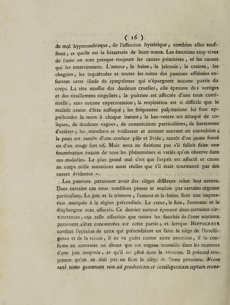 ( ) du m^l hypocondriaque, de l’affection hystérique, combien elles souf¬ frent , et quelle est la bizarrerie de leurs maux. Les émotions trop vives de Tarne en sont presque toujours les causes primitives , et les causes qui les entretiennent. L’amour, la haine, la jalousie , la crainte, les chagrins, les inquiétudes et toutes les suites des passions effrénées en¬ fantent cette iliade de symptômes qui n’épargnent aucune partie du corps. La tête souffre des douleurs cruelles, elle éprouve des vertiges et des tiraillemens singuliers, la poitrine est affectée d’une toux conti¬ nuelle , sans aucune expectoration } la respiration est si difficile que le malade craint d’être suffoqué $ les fréquentes palpitations lui font ap¬ préhender la mort à chaque instant ,* le bas-ventre est attaqué de co¬ liques, de douleurs vagues, de constrictions particulières, de battemens d’artères-, les membres se roidissent et entrent souvent en convulsion j la peau est tantôt d’une couleur pâle et livide, tantôt d’un jaune foncé où d’un rouge fort vif. Mais nous ne finirions pas s’il fallait faire une énumération exacte de tous les phénomènes si variés qu’on observe dans ces maladies. Le plus grand mal c’est que l’esprit est affecté et cause au corps mille sensations aussi réelles que s’il était tourmenté par des causes évidentes ». Les passions paraissent avoir des sièges différens selon leur nature* pans certains cas nous semblons penser et vouloir par certains organes particuliers. La joie et la tristesse , l’amour et la haine font une impres¬ sion marquée à la région précordiale. Le cœur, le foie, l’estomac et le diaphragme sont affectés. Ce dernier surtout éprouve dans certaines cir¬ constances , uqe telle affection que toutes les facultés de lame sentante paraissent d’être concentrées sur cette partie } et lorsque Hippocrate combat l’opinion de ceux qui prétendaient en faire le siège de l’intelli¬ gence et de la raison, il ne va point contre cette assertion , il la con¬ firme au contraire en disant que cet organe tressaille dans les momens d’une joie inopinée, et qu’il est gêné dans la tristesse. Il prétend seu¬ lement qu’on ne doit pas en faire le siège de l’ame pensante. Wtcjue sanè video quamnam vim ad prudentiain et inteLligentiatn septum trans-