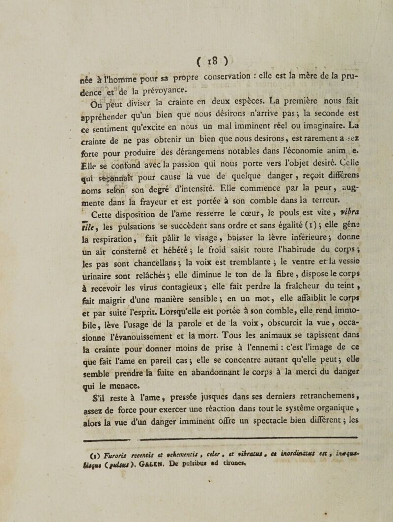 ïîêe à l’homme pouf sa propre conservation : elle est la mere de la pru¬ dence et de la prévoyance. On peut diviser la crainte en deux espèces. La première nous fait appréhender qu’un bien que nous désirons n’arrive pas; la seconde est ce sentiment qu’excite en nous un mal imminent réel ou imaginaire. La crainte de ne pas obtenir un bien que nous desirons, est rarement a sez forte pour produire des dérangemens notables dans l’économie anim e. Elle se confond avec la passion qui nous porte vers l’objet désiré. Celle qui sonnait pour cause la vue de quelque danger , reçoit différens noms selon son degré d’intensité. Elle commence par la peur, aug¬ mente dans la frayeur et est portée à son comble dans la terreur. Cette disposition de l’ame resserre le cœur, le pouls est vite , vibra Tilc, les pulsations se succèdent sans ordre et sans égalité (i); elle gêne la respiration, fait pâlir le visage, baisser la lèvre inférieure ; donne un air consterné et hébété; le froid saisit toute l’habitude du corps ; les pas sont chancellans * la voix est tremblante ; le ventre erla vessie urinaire sont relâchés ; elle diminue le ton de la fibre, dispose le corps à recevoir les virus contagieux ; elle fait perdre la fraîcheur du teint » fait maigrir d’une manière sensible; en un mot, elle affaiblit le corps et par suite l’esprit. Lorsqu’elle est portée à son comble, elle rend immo¬ bile , lève l’usage de la parole et de la voix, obscurcit la vue, occa¬ sionne l’évanouissement et la mort. Tous les animaux se tapissent dans la crainte pour donner moins de prise à l’ennemi : c’est l’image de ce que fait l’ame en pareil cas ; elle se concentre autant qu’elle peut ; elle semble prendre la fuite en abandonnant le corps à la merci du danger qui le menace. S’il reste à l’ame, pressée jusque* dans ses derniers retranchemens, assez de force pour exercer une réaction dans tout le système organique , alors la vue d’un danger imminent offre un spectacle bien différent ; les (j) Furoris retentis et vehementis , celer, et vibratos. et inordinatus est, inoqus- Usgot CfuUus}. GkLtti. De pulsibu* ad tirone*.