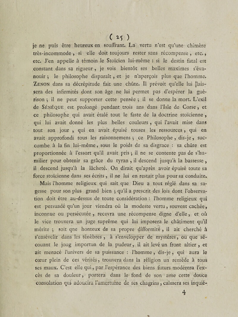 ( 1$ ) je ne puis être heureux en souffrant. La vertu n’est qu’une chimère très-incommode , si elle doit toujours rester sans récompense , etc., etc. J’en appelle à témoin le Stoïcien lui-même : si le destin fatal est constant dans sa rigueur , je vois bientôt ses belles maximes s’éva¬ nouir } le philosophe disparaît , et je n’aperçois plus que l’homme. Zenon dans sa décrépitude fait une chûte. Il prévoit qu’elle lui bais¬ sera des infirmités dont son âge ne lui permet pas d’espérer la gué¬ rison } il ne peut supporter cette pensée 3 il se donne la mort. L’exil de Sénéque est prolongé pendant trois ans dans l’Isle de Corse , et ce philosophe qui avait étalé tout le faste de la doctrine stoïcienne , qui lui avait donné les plus belles couleurs , qui l’avait mise dans tout son jour , qui en avait épuisé touses les ressources, qui en avait approfondi tous les raisonnemens , ce Philosophe, dis-je, suc¬ combe à la fin lui-même, sous le poids de sa disgrâce : sa chûte est proportionnée à l’essort qu’il avait pris} il ne se contente pas de s’hu¬ milier pour obtenir sa grâce du tyran , il descend jusqu’à la bassesse , il descend jusqu’à la lâcheté. On dirait qu’après avoir épuisé toute sa force stoïcienne dans ses écrits , il ne lui en restait plus pour sa conduite. Mais l’homme religieux qui sait que Dieu a tout réglé dans sa sa¬ gesse pour son plus grand bien ; qu’il a prescrit des lois dont l’observa¬ tion doit être au-dessus de toute considération : l’homme religieux qui est persuadé qu’un jour viendra où la modeste vertu, souvent cachée, inconnue ou persécutée , recevra une récompense digne d’elle, et où le vice trouvera un juge suprême qui lui imposera le châtiment qu’il mérite $ soit qne honteux de sa propre difformité , il ait cherché à s’ensévelir dans les ténèbres , à s’envelopper de mystères, ou que se¬ couant le joug importun de la pudeur, il ait levé un front altier , et ait menacé l’univers de sa puissance : l’homme , dis-je, qui aura le cœur plein de ces vérités, trouvera dans la réligion un remède à tous ses maux. C’est elle qui, par l’espérance des biens futurs modérera l’ex¬ cès de sa douleur, portera dans le fond de son ame cette douce consolation qui adoucira l’amertume de ses chagrins, calmera ses inquié-