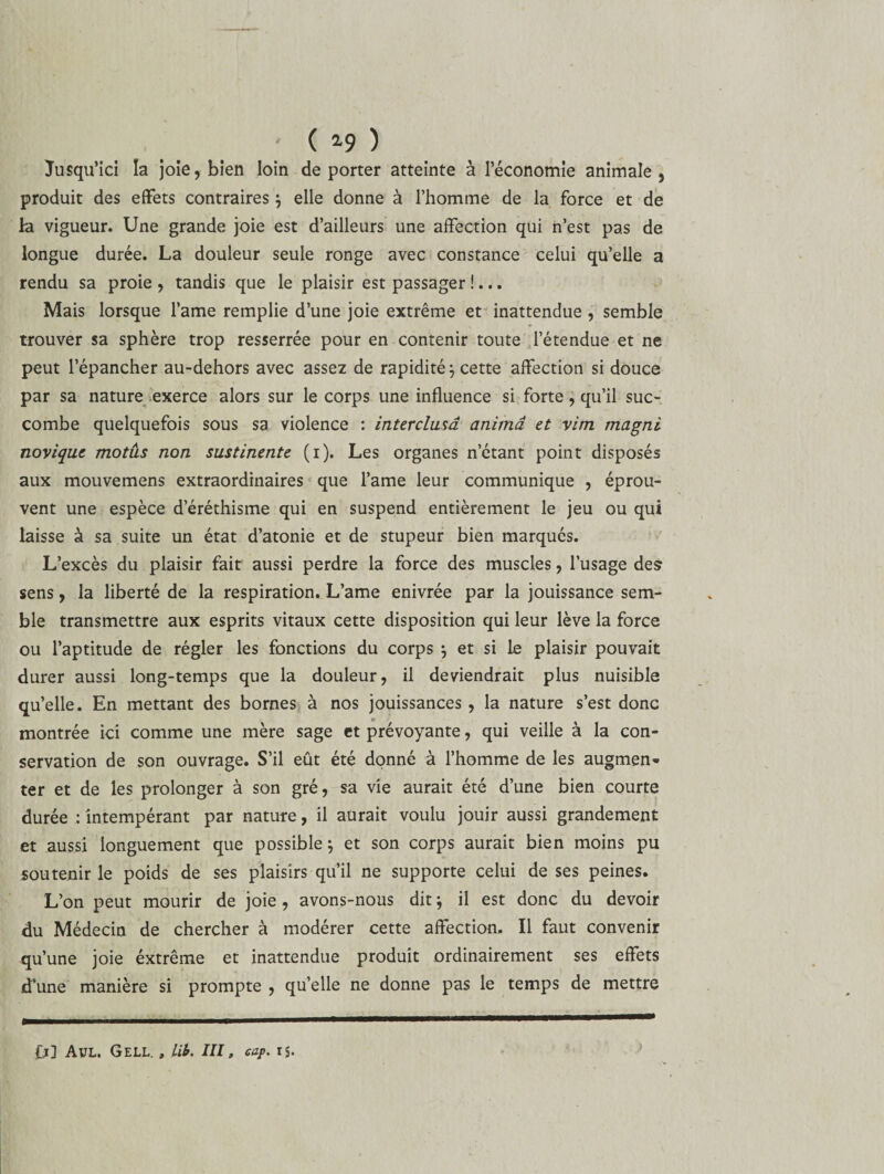 ( *9 ) Jusqu’ici la joie, bien loin déporter atteinte à l’économie animale, produit des effets contraires ; elle donne à l’homme de la force et de la vigueur. Une grande joie est d’ailleurs une affection qui n’est pas de longue durée. La douleur seule ronge avec constance celui qu’elle a rendu sa proie, tandis que le plaisir est passager !... Mais lorsque l’ame remplie d’une joie extrême et inattendue , semble trouver sa sphère trop resserrée pour en contenir toute l’étendue et ne peut l’épancher au-dehors avec assez de rapidité ; cette affection si douce par sa nature exerce alors sur le corps une influence si forte, qu’il suc¬ combe quelquefois sous sa violence : intercluuî anima et vim magni novique motus non sustinente (i). Les organes n’étant point disposés aux mouvemens extraordinaires que l’ame leur communique , éprou¬ vent une espèce d’éréthisme qui en suspend entièrement le jeu ou qui laisse à sa suite un état d’atonie et de stupeur bien marqués. L’excès du plaisir fait aussi perdre la force des muscles, l’usage des1 sens, la liberté de la respiration. L’ame enivrée par la jouissance sem¬ ble transmettre aux esprits vitaux cette disposition qui leur lève la force ou l’aptitude de régler les fonctions du corps ; et si le plaisir pouvait durer aussi long-temps que la douleur, il deviendrait plus nuisible quelle. En mettant des bornes à nos jouissances, la nature s’est donc montrée ici comme une mère sage et prévoyante, qui veille à la con¬ servation de son ouvrage. S’il eût été donné à l’homme de les augmen¬ ter et de les prolonger à son gré, sa vie aurait été d’une bien courte durée : intempérant par nature, il aurait voulu jouir aussi grandement et aussi longuement que possible; et son corps aurait bien moins pu soutenir le poids de ses plaisirs qu’il ne supporte celui de ses peines. L’on peut mourir de joie, avons-nous dit ; il est donc du devoir du Médecin de chercher à modérer cette affection. Il faut convenir qu’une joie éxtrême et inattendue produit ordinairement ses effets d’une manière si prompte , qu’elle ne donne pas le temps de mettre fj] Avl. GeLL. , Lib. III, cap. ij.