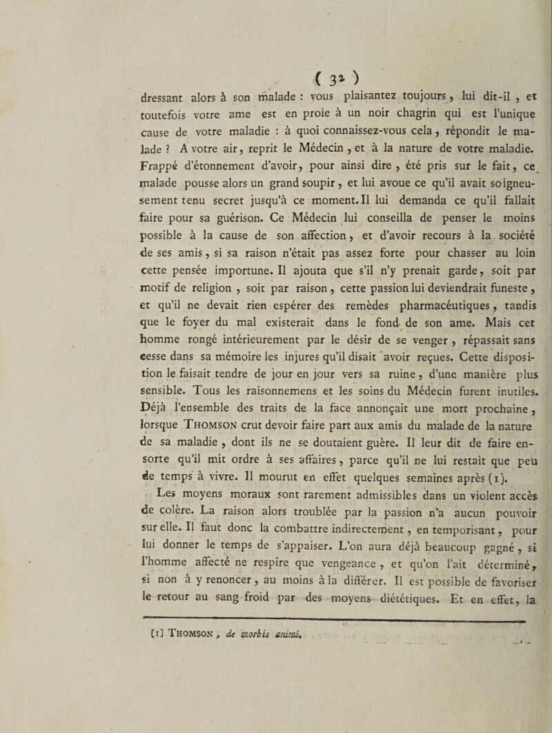 ( 3* ) dressant alors à son malade : vous plaisantez toujours, lui dit-il , et toutefois votre ame est en proie à un noir chagrin qui est l’unique cause de votre maladie : à quoi connaissez-vous cela , répondit le ma¬ lade ? A votre air, reprit le Médecin , et à la nature de votre maladie. Frappé d’étonnement d’avoir, pour ainsi dire , été pris sur le fait, ce malade pousse alors un grand soupir , et lui avoue ce qu’il avait soigneu¬ sement tenu secret jusqu’à ce moment. Il lui demanda ce qu’il fallait faire pour sa guérison. Ce Médecin lui conseilla de penser le moins possible à la cause de son affection, et d’avoir recours à la société &lt;le ses amis, si sa raison n’était pas assez forte pour chasser au loin cette pensée importune. Il ajouta que s’il n’y prenait garde, soit par motif de religion , soit par raison, cette passion lui deviendrait funeste , et qu’il ne devait rien espérer des remèdes pharmacéutiques, tandis que le foyer du mal existerait dans le fond de son ame. Mais cet homme rongé intérieurement par le désir de se venger , répassait sans cesse dans sa mémoire les injures qu’il disait avoir reçues. Cette disposi¬ tion le faisait tendre de jour en jour vers sa ruine, d’une manière plus sensible. Tous les raisonnemens et les soins du Médecin furent inutiles. Déjà l’ensemble des traits de la face annonçait une mort prochaine , lorsque Thomson crut devoir faire part aux amis du malade de la nature de sa maladie , dont ils ne se doutaient guère. Il leur dit de faire en- sorte qu’il mit ordre à ses affaires, parce qu’il ne lui restait que peu de temps à vivre. 11 mourut en effet quelques semaines après (i). Les moyens moraux sont rarement admissibles dans un violent accès de colere. La raison alors troublée par la passion n’a aucun pouvoir sur elle, il faut donc la combattre indirectement, en temporisant, pour lui donner le temps de s’appaiser. L’on aura déjà beaucoup gagné , st l’homme affecté ne respire que vengeance, et qu’on l’ait déterminér si non à y renoncer, au moins à la différer. Il est possible de favoriser le retour au sang froid par des moyens diététiques. Et en effet, la [i] Thomson * de morbis unirai,