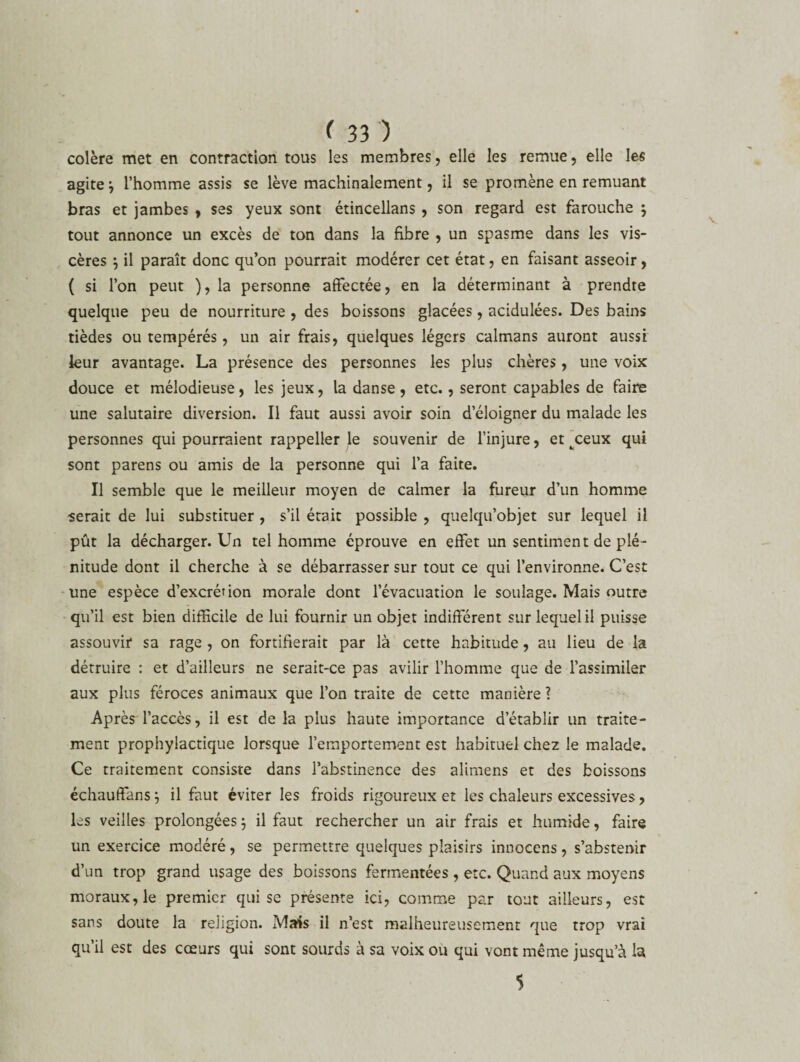 colère met en contraction tous les membres, elle les remue, elle les agite j l’homme assis se lève machinalement, il se promène en remuant bras et jambes , ses yeux sont étincellans , son regard est farouche $ tout annonce un excès de ton dans la fibre , un spasme dans les vis¬ cères j il paraît donc qu’on pourrait modérer cet état, en faisant asseoir, ( si l’on peut ), la personne affectée, en la déterminant à prendre quelque peu de nourriture , des boissons glacées, acidulées. Des bains tièdes ou tempérés, un air frais, quelques légers caïmans auront aussi leur avantage. La présence des personnes les plus chères, une voix douce et mélodieuse, les jeux, la danse, etc., seront capables de faire une salutaire diversion. Il faut aussi avoir soin d’éloigner du malade les personnes qui pourraient rappeller le souvenir de l’injure, et ^ceux qui sont parens ou amis de la personne qui l’a faite. Il semble que le meilleur moyen de calmer la fureur d’un homme serait de lui substituer , s’il était possible , quelqu’objet sur lequel il pût la décharger. Un tel homme éprouve en effet un sentiment de plé¬ nitude dont il cherche à se débarrasser sur tout ce qui l’environne. C’est une espèce d’excrétion morale dont l’évacuation le soulage. Mais outre qu’il est bien difficile de lui fournir un objet indifférent sur lequel il puisse assouvir sa rage , on fortifierait par là cette habitude, au lieu de la détruire : et d’ailleurs ne serait-ce pas avilir l’homme que de l’assimiler aux plus féroces animaux que l’on traite de cette manière 1 Après l’accès, il est de la plus haute importance d’établir un traite¬ ment prophylactique lorsque l’emportement est habituel chez le malade. Ce traitement consiste dans l’abstinence des alimens et des boissons échauffons} il faut éviter les froids rigoureux et les chaleurs excessives, les veilles prolongées ; il faut rechercher un air frais et humide, faire un exercice modéré, se permettre quelques plaisirs innocens, s’abstenir d’un trop grand usage des boissons fermentées , etc. Quand aux moyens moraux, le premier qui se présente ici, comme par tout ailleurs, est sans doute la religion. Mais il n’est malheureusement que trop vrai qu’il est des cœurs qui sont sourds à sa voix ou qui vont même jusqu’à la 5