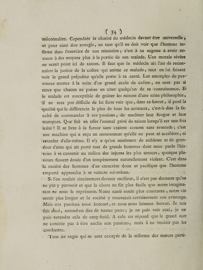 méconnaître. Cependant la charité du médecin devant être universelle ; et pour ainsi dire aveugle , en tant qu il ne doit voir que 1 homme in® firme dans l’exercice de son ministère ÿ c’est à sa sagesse à avoir re¬ cours à des moyens plus à la portée de son malade. Une morale sévère ne serait point ici de saison. Il faut que le médecin ait l’air de recon¬ naître la justice de la colère qui anime ce malade, tout en lui faisant voir le grand préjudice quelle porte à sa santé. Les exemples de per- sonnes mortes à la suite d’un grand accès de colère , ne sont pas si rares que chacun ne puisse en citer quelqu’un de sa connaissance. Si le malade est susceptible de goûter les raisons d’une saine philosophie, il ne sera pas difficile de lui faire voir que , dans sa fureur, il perd la ^qualité qui le différencie le plus de tous les animaux, cest-a-dire la fa¬ culté de commander à ses passions, de modérer leur fougue et leur transport. Que fait en effet l’animal privé de raison lorsqu’il est une fois irrité ? Il se livre à la fureur sans crainte comme sans remords } c’est une machine qui a reçu un mouvement qu’elle ne peut ni accélérer, ni retarder d’elle-même. Il n’y a qu’un sentiment de noblesse et de gran¬ deur d’ame qui ait porté tant de grands hommes dont nous parle l’his- 'toire à se contenir au milieu des injures les plus atroces, quoique plu¬ sieurs fussent doués d’un tempérament naturellement violent. C’est dans la société des hommes d’un caractère doux et pacifique que l’homme emporté apprendra à se vaincre soi-même. * Si l’on voulait sincèrement devenir meilleur, il n’est pas douteux qu on ne pût y parvenir et que la chose ne fût plus facile que notre imagina¬ tion ne nous le représente. Notre santé serait plus constante , notre vie serait plus longue et la société y trouverait certainement son avantage. Mais nos passions nous bercent, et nous nous laissons bercer. Je suis fait dïnsi, entend-on dire de toutes parts ^ je ne puis voir ceci, je ne puis entendre cela de sang froid. A cela on répond que le grand tort ne consiste pas à être enclin aux passions, mais à ne vouloir pas les combattre. Tous les sages qui se sont occupés de la réforme des mœurs parti-