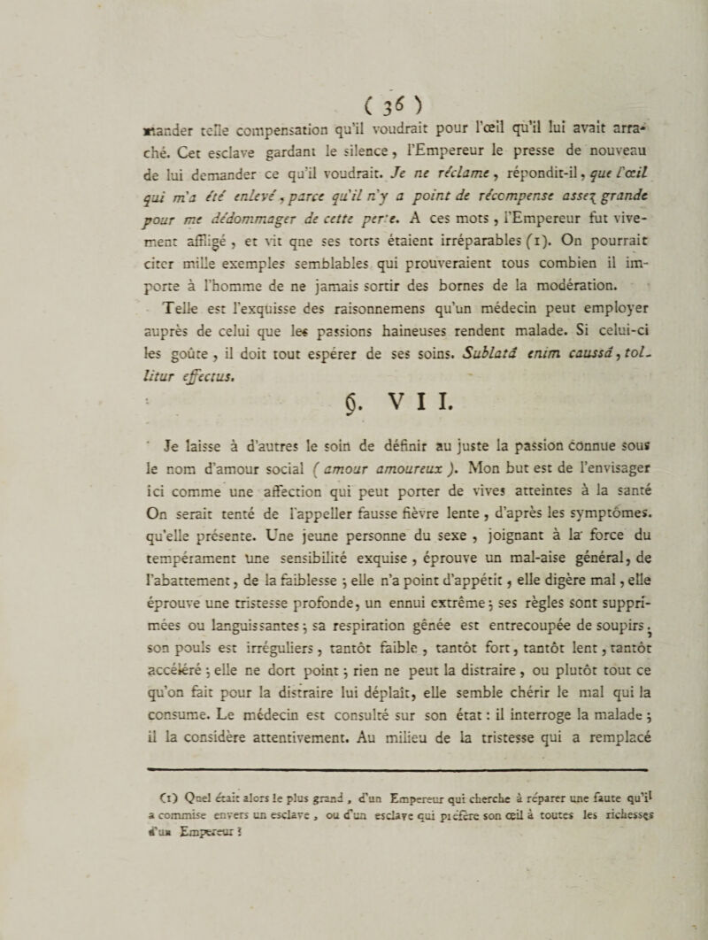 ( 30 *îander telle compensation qu’il voudrait pour 1 œil qu il lui a\rait arra* ché. Cet esclave gardant le silence, l’Empereur le presse de nouveau de lui demander ce qu'il voudrait. Je ne réclame, répondit-il, que l'œil qui m'a été enlevé ? parce qu'il n'y a point de récompense asse^ grande pour me dédommager de cette perte. A ces mots , l’Empereur fut vive¬ ment affligé , et vit qne ses torts étaient irréparables (i). On pourrait citer mille exemples semblables qui prouveraient tous combien il im¬ porte à l’homme de ne jamais sortir des bornes de la modération. Telle est l'exquisse des raisonnemens qu’un médecin peut employer auprès de celui que le* passions haineuses rendent malade. Si celui-ci les goûte, il doit tout espérer de ses soins. Sublatd emm caussâ,tol- litur effcctus. $. V I i. Je laisse à d’autres le soin de définir au juste la passion connue sous le nom d’amour social ( amour amoureux ). Mon but est de l’envisager ici comme une affection qui peut porter de vives atteintes à la santé On serait tenté de 1 appeller fausse fièvre lente , d’après les symptômes, qu'elle présente. Une jeune personne du sexe , joignant à la force du tempérament une sensibilité exquise , éprouve un mal-aise général, de l’abattement, de la faiblesse j elle n’a point d’appétit, elle digère mal, elle éprouve une tristesse profonde, un ennui extrême j ses règles sont suppri¬ mées ou languissantes^ sa respiration gênée est entrecoupée de soupirs ^ son pouls est irréguliers , tantôt faible , tantôt fort, tantôt lent, tantôt accéléré *, elle ne dort point} rien ne peut la distraire , ou plutôt tout ce qu’on fait pour la distraire lui déplaît, elle semble chérir le mal qui la consume. Le médecin est consulté sur son état : il interroge la malade } il la considère attentivement. Au milieu de la tristesse qui a remplacé Çx) Quel était alors le plus grand , d’un Empereur qui cherche à réparer une faute qu’il a commise envers un esclave , ou cfua esclave qui piéfere son ceil à toutes les richesses 4' ua Empereur ï