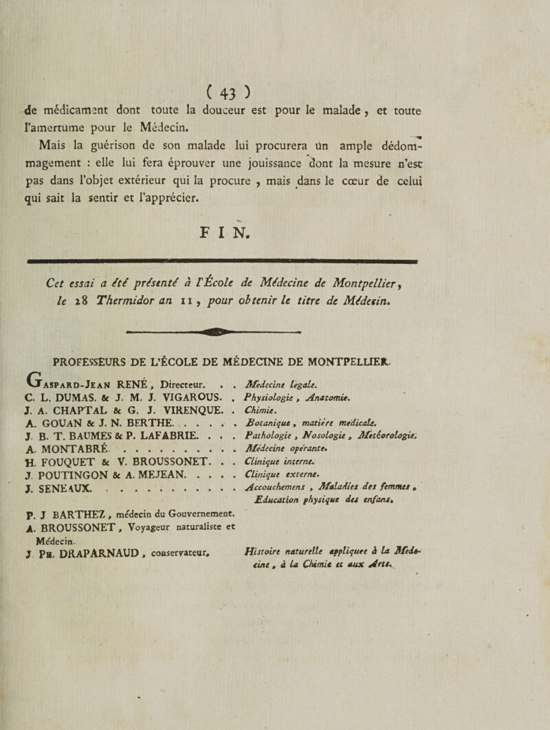 de médicament dont toute la douceur est pour le malade , et toute l’amertume pour le Médecin. Mais la guérison de son malade lui procurera ün ample dédom¬ magement : elle lui fera éprouver une jouissance dont la mesure n’est pas dans l’objet extérieur qui la procure , mais dans le cœur de celui qui sait la sentir et l’apprécier. F I N. Cet essai a été présenté à VÉcole de Médecine de Montpellier y le 28 Thermidor an 11, pour obtenir le titre de Médecin, PROFESSEURS DE L’ÉCOLE DE MÉDECINE DE MONTPELLIER. (taspard-JeaN RENÉ, Directeur. . . C. L. DUMAS. 8c J. M. J. VIGAROUS. . J. A. CHAPTAL 8c G. J. VIRENQUE. . A. GOUAN 8c J. N. BERTHE. J. B. T. BAUMES 8c P. LAFABRIE. . . . A. MONTABRÉ. H. FOUQUET 8c V. BROUSSONET. . . J. POUTINGON 8c A. MEJEAN. J. SENE AUX. P. J BARTHEZ , médecin du Gouvernement. A. BROUSSONET, Voyageur naturaliste et Médecin. J Pu. DRAP ARNAUD, conservateur. Médecine legale. Physiologie , Anatomie. Chimie. Botanique , matière medicale. Pathologie , Nosologie , Météorologie. Médecine opérante. Clinique interne. Clinique externe. Accouchemens , Maladies des femmes » Education physique des enfant. Histoire naturelle appliquée à la Méde¬ cine , à la Chimie et aux Arts.