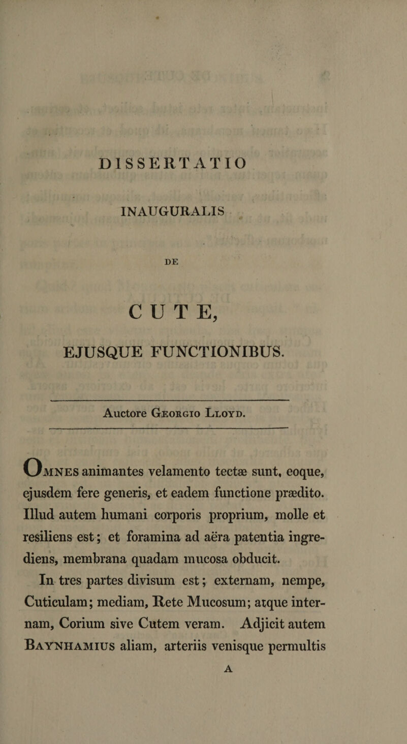 1NAUGURALIS DE CUTE, EJUSQUE FUNCTIONIBUS. Auctore Georgio Lloyd. Omnes animantes velamento tectae sunt, eoque, ejusdem fere generis, et eadem functione praedito. Illud autem humani corporis proprium, molle et resiliens est; et foramina ad aera patentia ingre- diens, membrana quadam mucosa obducit. In tres partes divisum est; externam, nempe. Cuticulam; mediam, Rete Mucosum; atque inter¬ nam, Corium sive Cutem veram. Adjicit autem Baynhamius aliam, arteriis venisque permultis A