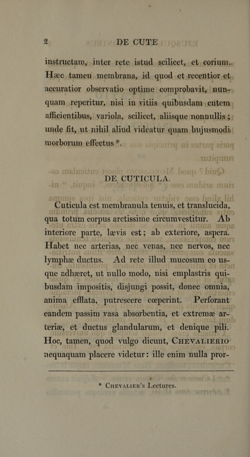 instructam, inter rete istud scilicet, et corium. Haec tamen membrana, id quod et recentior et accuratior observatio optime comprobavit, nun¬ quam reperitur, nisi in vitiis quibusdam cutem afficientibus, variola, scilicet, aliisque nonnullis; unde fit, ut nihil aliud videatur quam hujusmodi morborum effectus *. lnJxqarm , . . • f \ DE CUTICULA. -m *• .impni ? ■ «mi * f ww nmbna rni/n Cuticula est membranula tenuis, et translucida, xi qua totum corpus arctissime circumvestitur. Ab interiore parte, laevis est; ab exteriore, aspera. Habet nec arterias, nec venas, nec nervos, nec lymphae ductus. Ad rete illud mucosum eo us¬ que adhaeret, ut nullo modo, nisi emplastris qui¬ busdam impositis, disjungi possit, donec omnia, anima efflata, putrescere coeperint. Perforant eandem passim vasa absorbentia, et extremae ar¬ teriae, et ductus glandularum, et denique pili. ■ y U J J * * X <* * M i . . £ _ K *J\) | - Hoc, tamen, quod vulgo dicunt, Chevalierio nequaquam placere videtur: ille enim nulla pror- * Chevalier’s Lectures.