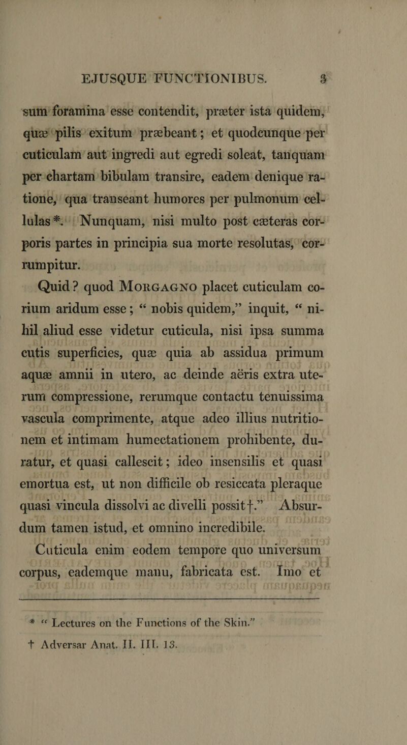 sum foramina esse contendit, praeter ista quidem, quae pilis exitum praebeant; et quodcunque per cuticulam aut ingredi aut egredi soleat, tanquam per chartam bibulam transire, eadem denique ra¬ tione, qua transeant humores per pulmonum cel¬ lulas *. Nunquam, nisi multo post ceteras cor¬ poris partes in principia sua morte resolutas, cor¬ rumpitur. Quid? quod Morgagno placet cuticulam co¬ rium aridum esse; “ nobis quidem,” inquit, “ ni¬ hil aliud esse videtur cuticula, nisi ipsa summa cutis superficies, quse quia ab assidua primum aquae amnii in utero, ac deinde aeris extra ute¬ rum compressione, rerumque contactu tenuissima vascula comprimente, atque adeo illius nutritio- nem et intimam humectationem prohibente, du¬ ratur, et quasi callescit; ideo insensilis et quasi emortua est, ut non difficile ob resiccata pleraque quasi vincula dissolvi ac divelli possitf.” Absur- dum tamen istud, et omnino incredibile. 'llX(f jJ i jiit. r'} {.1 j? jjtff fj|v(i' Bfl}rjji[) iITJi Cuticula enim eodem tempore quo universum corpus, eademque manu, fabricata est. Imo et -toicr xsttfju mv. - * «. d.jv' vjtoxdcr mr«upKifp9fi * “ Lectures on the Functions of the Skin.” t Adversar Anat. II. III. 13.