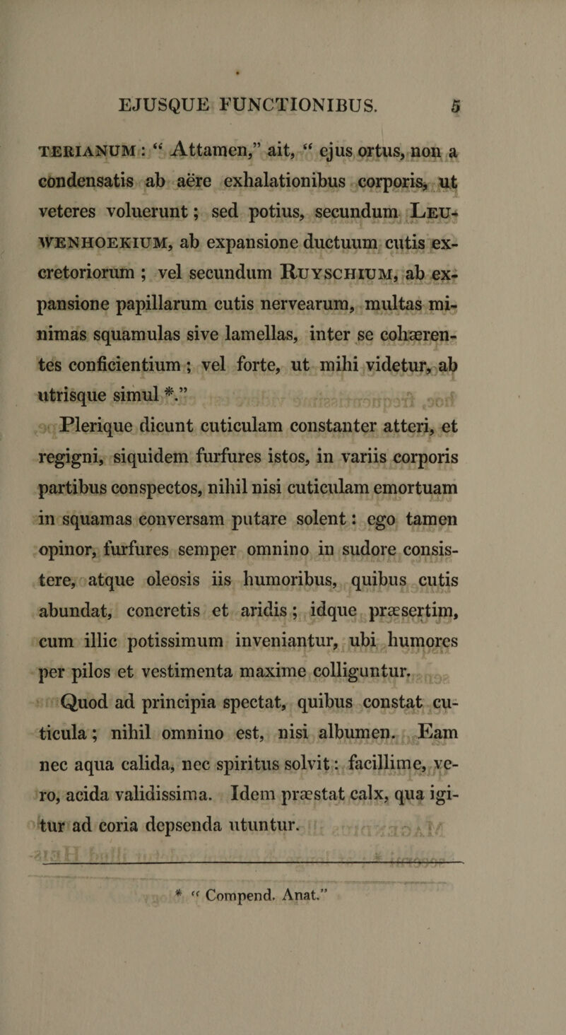 terianum : “ Attamen,” ait, “ ejus ortus, non a condensatis ab aere exhalationibus corporis, ut veteres voluerunt; sed potius, secundum Leu- wenhoekium, ab expansione ductuum cutis ex¬ cretoriorum ; vel secundum Ruyschium, ab ex- pansione papillarum cutis nervearum, multas mi¬ nimas squamulas sive lamellas, inter se cohaeren¬ tes conficientium; vel forte, ut mihi videtur, ab utrisque simul Plerique dicunt cuticulam constanter atteri, et regigni, siquidem furfures istos, in variis corporis partibus conspectos, nihil nisi cuticulam emortuam in squamas conversam putare solent: ego tamen opinor, furfures semper omnino in sudore consis¬ tere, atque oleosis iis humoribus, quibus cutis abundat, concretis et aridis; idque praesertim, cum illic potissimum inveniantur, ubi humores per pilos et vestimenta maxime colliguntur. Quod ad principia spectat, quibus constat cu¬ ticula ; nihil omnino est, nisi albumen. Eam nec aqua calida, nec spiritus solvit: facillime, ve¬ ro, acida validissima. Idem praestat calx, qua igi¬ tur ad coria depsenda utuntur. ———. —-—-—- * ff Compend. Anat.”
