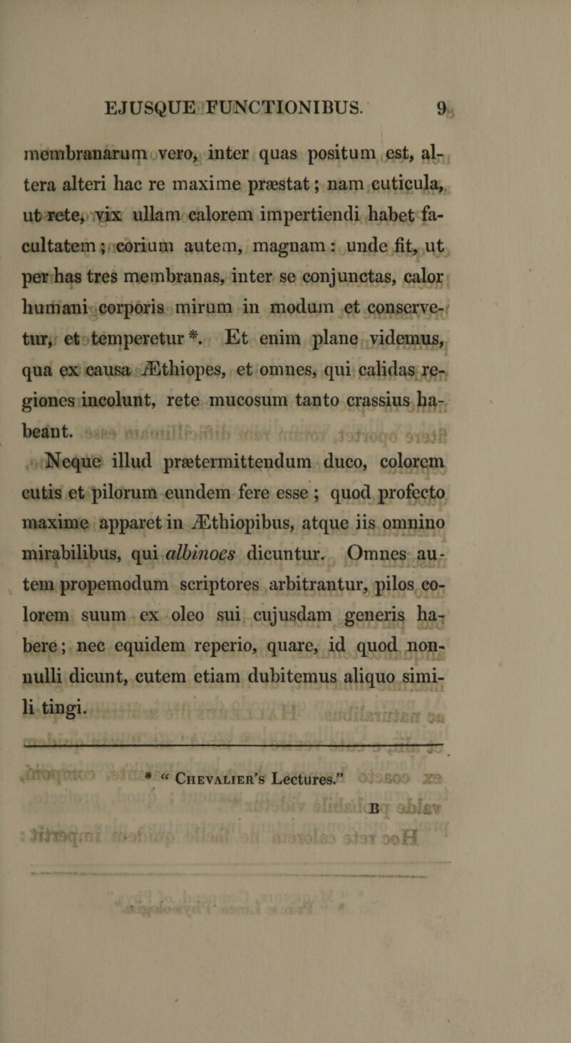 membranarum vero, inter quas positum est, al¬ tera alteri hac re maxime praestat; nam cuticula, ut rete, vix ullam calorem impertiendi habet fa¬ cultatem ; corium autem, magnam: unde fit, ut per has tres membranas, inter se conjunctas, calor humani corporis mirum in modum et conserve¬ tur, et temperetur*. Et enim plane videmus, qua ex causa iEthiopes, et omnes, qui calidas re¬ giones incolunt, rete mucosum tanto crassius ha¬ beant. Neque illud praetermittendum duco, colorem cutis et pilorum eundem fere esse ; quod profecto maxime apparet in iEthiopibus, atque iis omnino mirabilibus, qui albinoes dicuntur. Omnes au- tem propemodum scriptores arbitrantur, pilos co¬ lorem suum ex oleo sui cujusdam generis ha¬ bere ; nec equidem reperio, quare, id quod non¬ nulli dicunt, cutem etiam dubitemus aliquo simi- li tingi. * “ Chevalier’s Lectures.” r i B , . >h.i'TcKT; T . 'i‘i 3J3* aoH