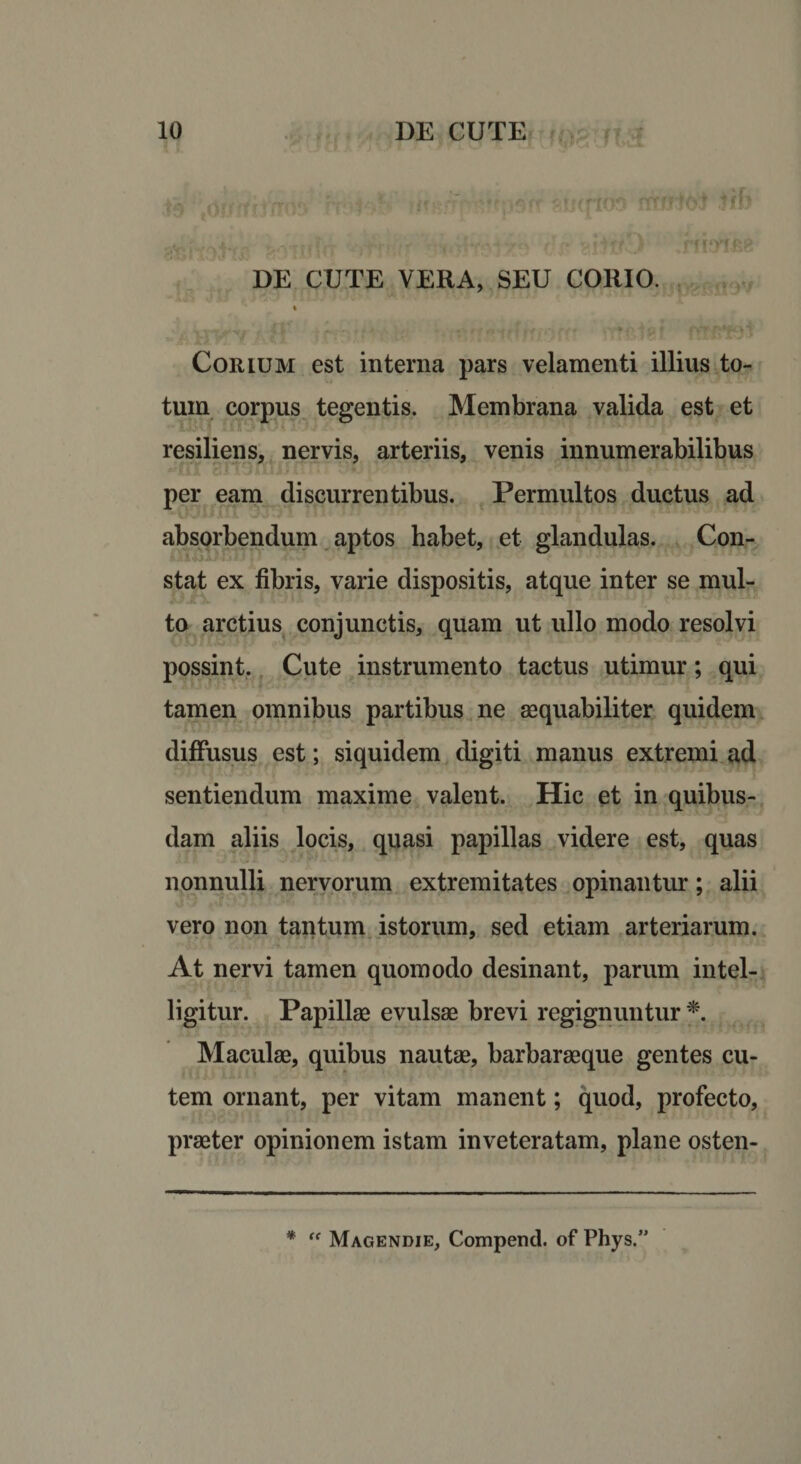DE CUTE VERA, SEU CORIO. 4 Corium est interna pars velamenti illius to¬ tum corpus tegentis. Membrana valida est et resiliens, nervis, arteriis, venis innumerabilibus per eam discurrentibus. Permultos ductus ad absorbendum aptos habet, et glandulas. Con¬ stat ex fibris, varie dispositis, atque inter se mul¬ to arctius conjunctis, quam ut ullo modo resolvi possint. Cute instrumento tactus utimur; qui tamen omnibus partibus ne aequabiliter quidem diffusus est; siquidem digiti manus extremi ad sentiendum maxime valent. Hic et in quibus¬ dam aliis locis, quasi papillas videre est, quas nonnulli nervorum extremitates opinantur; alii vero non tantum istorum, sed etiam arteriarum. At nervi tamen quomodo desinant, parum intel- ligitur. Papillae evulsae brevi regignuntur *. Maculae, quibus nautae, barbaraeque gentes cu¬ tem ornant, per vitam manent; quod, profecto, praeter opinionem istam inveteratam, plane osten- *  Magendie, Compend. of Phys.”