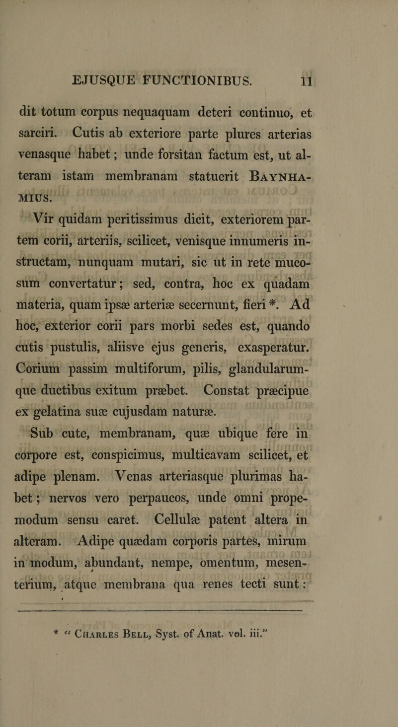 dit totum corpus nequaquam deteri continuo, et sarciri. Cutis ab exteriore parte plures arterias venasque habet; unde forsitan factum est, ut al¬ teram istam membranam statuerit Baynha- mius. Vir quidam peritissimus dicit, exteriorem par¬ tem corii, arteriis, scilicet, venisque innumeris in¬ structam, nunquam mutari, sic ut in rete muco¬ sum convertatur; sed, contra, hoc ex quadam materia, quam ipsas arteriae secernunt, fieri *. Ad hoc, exterior corii pars morbi sedes est, quando cutis pustulis, aliisve ejus generis, exasperatur. Corium passim multiforum, pilis, glandularum¬ que ductibus exitum praebet. Constat praecipue ex gelatina suae cujusdam naturae. Sub cute, membranam, quae ubique fere in corpore est, conspicimus, multicavam scilicet, et adipe plenam. Venas arteriasque plurimas ha¬ bet ; nervos vero perpaucos, unde omni prope- modum sensu caret. Cellulae patent altera in alteram. Adipe quasdam corporis partes, mirujn in modum, abundant, nempe, omentum, mesen¬ terium, atque membrana qua renes tecti sunt: * “ Charles Bell, Syst. of Anat. vol. iii.”