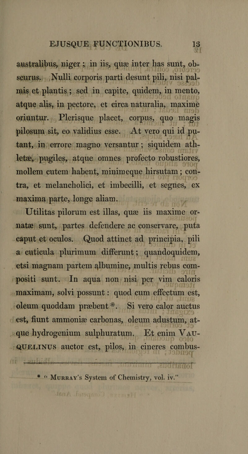 australibus, niger ; in iis, quas inter lias sunt, ob- scurus. Nulli corporis parti desunt pili, nisi pal- Sf*)3D mis et plantis; sed in capite, quidem, in mento, f/p atque alis, in pectore, et circa naturalia, maxime *;1 mop oriuntur. Plerisque placet, corpus, quo magis . Tuj pilosum sit, eo validius esse. At vero qui id pu- _. “) 9511 n tant, in errore magno versantur; siquidem ath- rOy fuBjr/ letae, pugiles, atque omnes profecto robustiores, mollem cutem habent, minimeque hirsutam; con¬ tra, et melancholici, et imbecilli, et segnes, ex maxima parte, longe aliam. Utilitas pilorum est illas, quas iis maxime or¬ natae sunt, partes defendere ac conservare, puta caput et oculos. Quod attinet ad principia, pili a cuticula plurimum differunt; quandoquidem, etsi magnam partem qlbumine, multis rebus com¬ positi sunt. In aqua non nisi per vim caloris ' pin3j f maximam, solvi possunt: quod cum effectum est, i ■ , t ■ IfB oleum quoddam praebentSi vero calor auctus est, fiunt ammoniae carbonas, oleum adustum, at- que hydrogenium sulphuratum. Et enim Vau- 1 p oolo quelinus auctor est, pilos, in cineres combus- •r r • i'>]>noq 1 ‘ 1 “ ~~ • -•ikcrcof * “ Murray’s System of Chemistry, vol. iv.”