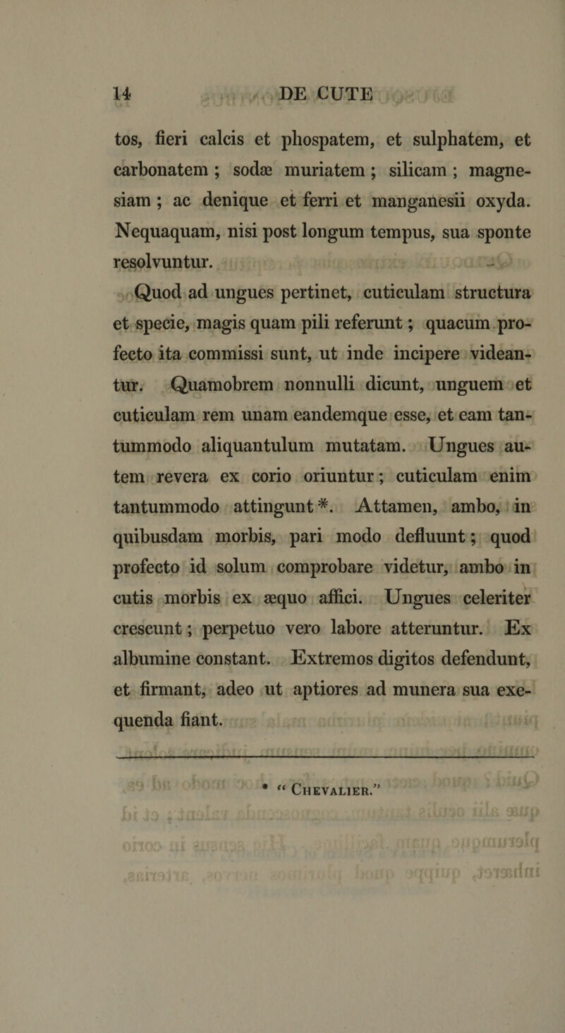 tos, fieri calcis et pliospatem, et sulphatem, et carbonatem ; sodae muriatem ; silicam ; magne- siam ; ac denique et ferri et manganesii oxyda. Nequaquam, nisi post longum tempus, sua sponte resolvuntur. Quod ad ungues pertinet, cuticulam structura et specie, magis quam pili referunt; quacum pro¬ fecto ita commissi sunt, ut inde incipere videan¬ tur. Quamobrem nonnulli dicunt, unguem et cuticulam rem unam eandemque esse, et eam tan¬ tummodo aliquantulum mutatam. Ungues au¬ tem revera ex corio oriuntur; cuticulam enim tantummodo attingunt *. Attamen, ambo, in quibusdam morbis, pari modo defluunt; quod profecto id solum comprobare videtur, ambo in cutis morbis ex aequo affici. Ungues celeriter crescunt; perpetuo vero labore atteruntur. Ex albumine constant. Extremos digitos defendunt, et firmant, adeo ut aptiores ad munera sua exe- quenda fiant. 50 * “ Chevalier.”