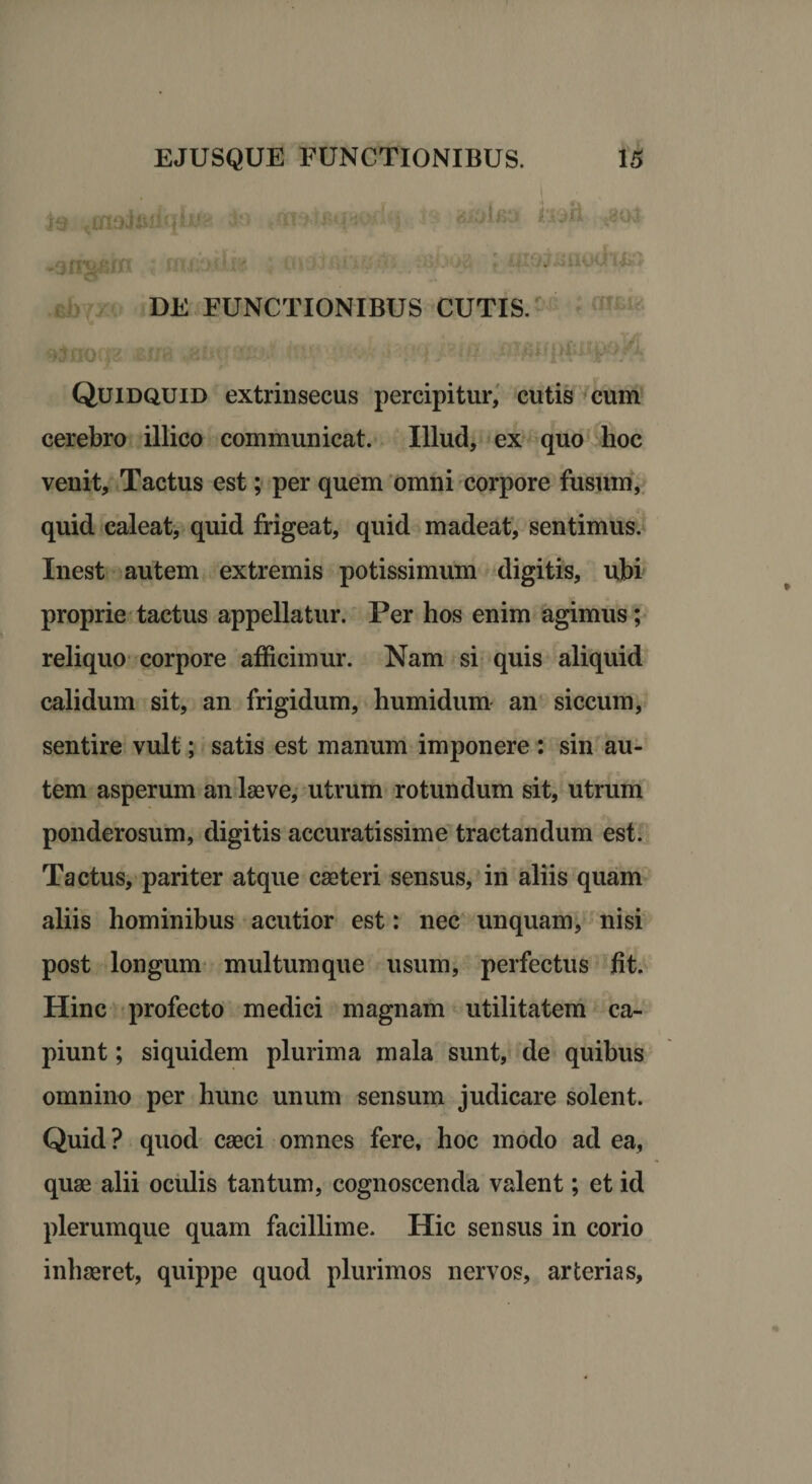 33 taxaJAiiqitfK Fi B te$n *8Q3 -3fi^BIH i tfUZJ < li:' < kliJJ8HQ0. t&amp;* DE FUNCTIONIBUS CUTIS. altinr» ; r ra »fj#; •£• ji - e ,j. i {?<*.)' irifiU|>fcIU)0&amp; Quidquid extrinsecus percipitur, cutis cum cerebro illico communicat. Illud, ex quo hoc venit. Tactus est; per quem omni corpore fusum, quid caleat, quid frigeat, quid madeat, sentimus. Inest autem extremis potissimum digitis, ubi proprie tactus appellatur. Per hos enim agimus; reliquo corpore afficimur. Nam si quis aliquid calidum sit, an frigidum, humidum an siccum, sentire vult; satis est manum imponere : sin au¬ tem asperum an laeve, utrum rotundum sit, utrum ponderosum, digitis accuratissime tractandum est. Tactus, pariter atque caeteri sensus, in aliis quam aliis hominibus acutior est: nec unquam, nisi post longum multumque usum, perfectus fit. Hinc profecto medici magnam utilitatem ca¬ piunt ; siquidem plurima mala sunt, de quibus omnino per hunc unum sensum judicare solent. Quid? quod caeci omnes fere, hoc modo ad ea, quae alii oculis tantum, cognoscenda valent; et id plerumque quam facillime. Hic sensus in corio inhaeret, quippe quod plurimos nervos, arterias,