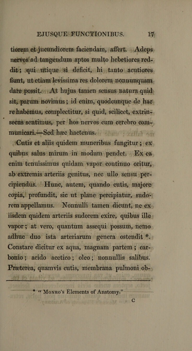 tiorein et jucundiorem faciendam, affert. Adeps nervos ad tangendum aptos multo hebetiores red¬ dit ; qui utique si deficit, hi tanto acutiores fiunt, ut etiam levissima res dolorem nonnunquam dare possit. At hujus tamen sensus natura quid sit, parum novimus; id enim, quodcunque de hac re habemus, complectitur, si quid, scilicet, extrin- # secus sentimus, per hos nervos cum cerebro com¬ municari.—Sed haec hactenus. Cutis et aliis quidem muneribus fungitur; ex quibus salus mirum in modum pendet. Ex ea enim tenuissimus quidam vapor continuo oritur, ab extremis arteriis genitus, nec ullo sensu per¬ cipiendus. Hunc, autem, quando cutis, majore copia, profundit, sic ut plane percipiatur, sudo¬ rem appellamus. Nonnulli tamen dicunt, ne ex iisdem quidem arteriis sudorem exire, quibus ille vapor; at vero, quantum assequi possum, nemo adhuc duo ista arteriarum genera ostendit *. Constare dicitur ex aqua, magnam partem ; car- bonio; acido acetico; oleo; nonnullis salibus. Praeterea, quamvis cutis, membrana pulmoni ob- * “ Monro’s Elements of Anatomy.” C
